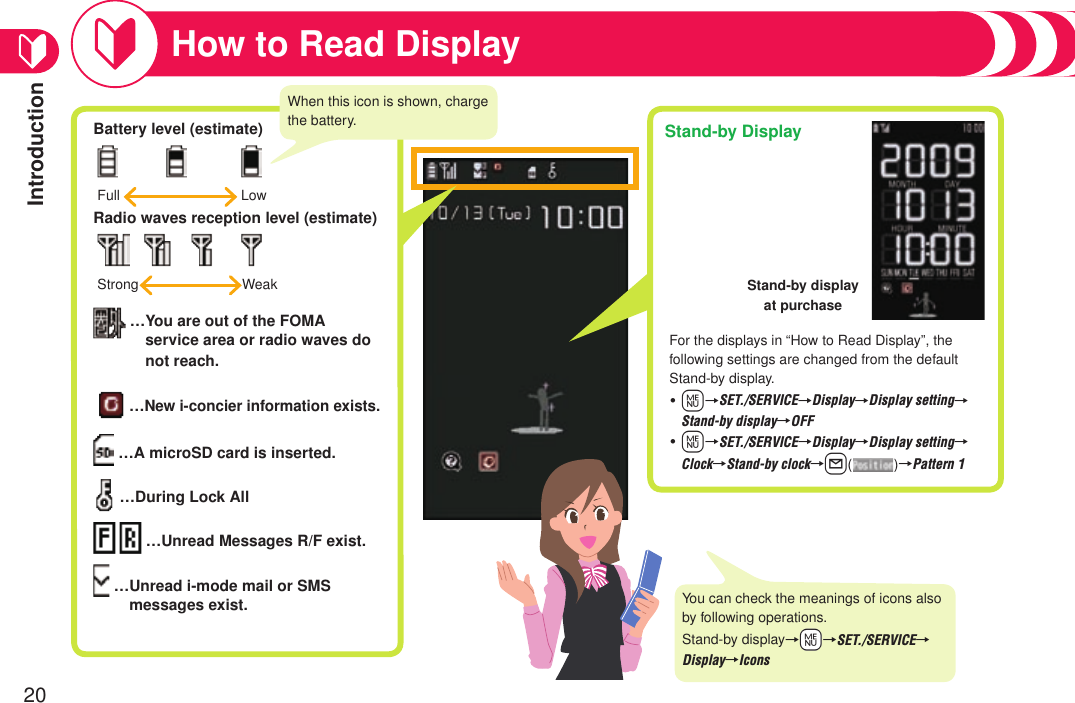 Introduction20How to Read DisplayBattery level (estimate)    Radio waves reception level (estimate)        … You are out of the FOMA service area or radio waves do not reach. …New i-concier information exists.   …A microSD card is inserted.  …During Lock All     …Unread Messages R/F exist.   … Unread i-mode mail or SMS messages exist.Full  LowStrong  WeakWhen this icon is shown, charge the battery. Stand-by DisplayFor the displays in “How to Read Display”, the following settings are changed from the default Stand-by display.m→SET./SERVICE→Display→Display setting→Stand-by display→OFFm→SET./SERVICE→Display→Display setting→Clock→Stand-by clock→l()→Pattern 1・・You can check the meanings of icons also by following operations.Stand-by display→+m→SET./SERVICE→Display→IconsStand-by display at purchase