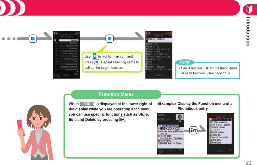 Introduction25+Oo+OoUse Bo to highlight an item and press Oo. Repeat selecting items to call up the target function. See “Function List” for the menu items of each function.。(See page 110)・PointFunction MenuWhen ( ) is displayed at the lower right of the display while you are operating each menu, you can use speciﬁc functions such as Store, Edit, and Delete by pressing +i.-i&lt;Example&gt;  Display the Function menu of a Phonebook entry