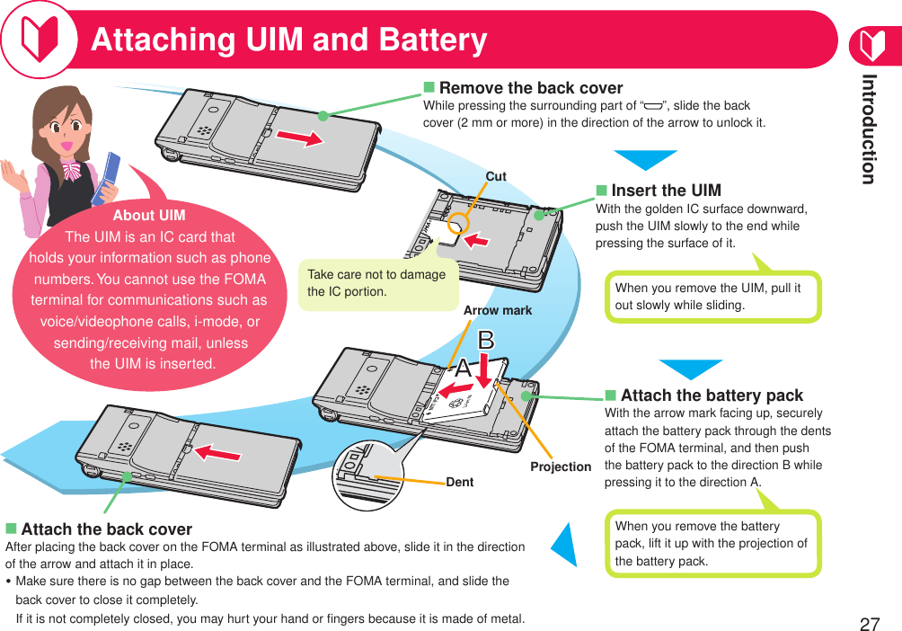 Introduction27Attaching UIM and BatteryAttach the back coverAfter placing the back cover on the FOMA terminal as illustrated above, slide it in the direction of the arrow and attach it in place.Make sure there is no gap between the back cover and the FOMA terminal, and slide the back cover to close it completely. If it is not completely closed, you may hurt your hand or ﬁngers because it is made of metal.■・Attach the battery packWith the arrow mark facing up, securely attach the battery pack through the dents of the FOMA terminal, and then push the battery pack to the direction B while pressing it to the direction A.■NTT ドコモProjectionInsert the UIMWith the golden IC surface downward, push the UIM slowly to the end while pressing the surface of it.■CutAbout UIMThe UIM is an IC card that holds your information such as phone numbers. You cannot use the FOMA terminal for communications such as voice/videophone calls, i-mode, or sending/receiving mail, unless the UIM is inserted.Take care not to damage the IC portion.Remove the back coverWhile pressing the surrounding part of “ ”, slide the back cover (2 mm or more) in the direction of the arrow to unlock it.■When you remove the UIM, pull it out slowly while sliding.When you remove the battery pack, lift it up with the projection of the battery pack.DentArrow mark