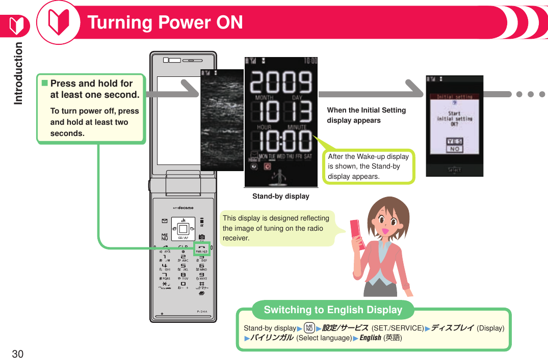 Introduction30Turning Power ONWhen the Initial Setting display appearsStand-by displaySwitching to English DisplayStand-by display1+m1設定/サービス (SET./SERVICE)1ディスプレイ (Display) 1バイリンガル (Select language)1English (英語)Press and hold for at least one second.To turn power off, press and hold at least two seconds.■After the Wake-up display is shown, the Stand-by display appears.This display is designed reﬂecting the image of tuning on the radio receiver.