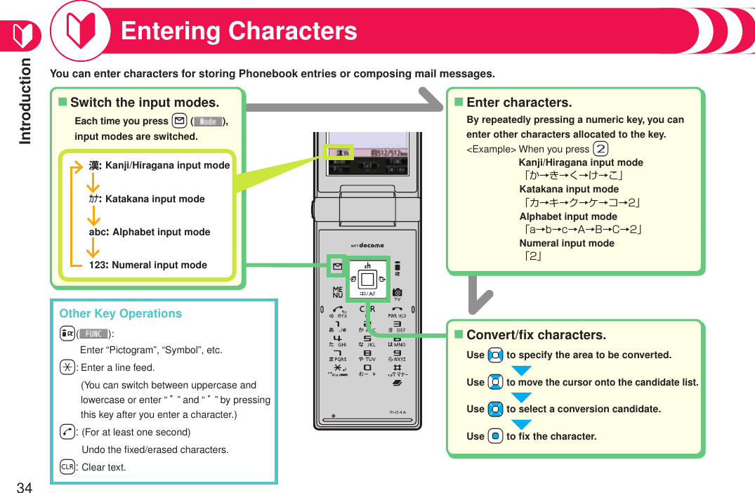 Introduction34Entering CharactersSwitch the input modes.■Enter characters.■Convert/ﬁx characters.■By repeatedly pressing a numeric key, you can enter other characters allocated to the key.&lt;Example&gt;  When you press +2 Kanji/Hiragana input mode「か→き→く→け→こ」Katakana input mode「カ→キ→ク→ケ→コ→2」Alphabet input mode「a→b→c→A→B→C→2」Numeral input mode「2」漢: Kanji/Hiragana input modeカナ: Katakana input modeabc: Alphabet input mode123: Numeral input modeEach time you press +l ( ), input modes are switched.Use +No to specify the area to be converted.Use +Bo to move the cursor onto the candidate list.Use +Mo to select a conversion candidate.Use +Oo to ﬁx the character.You can enter characters for storing Phonebook entries or composing mail messages.Other Key Operationsi(): Enter “Pictogram”, “Symbol”, etc.-a:  Enter a line feed. (You can switch between uppercase and lowercase or enter “ ゛” and “ ゜” by pressing this key after you enter a character.)-d:  (For at least one second) Undo the ﬁxed/erased characters.-r: Clear text.