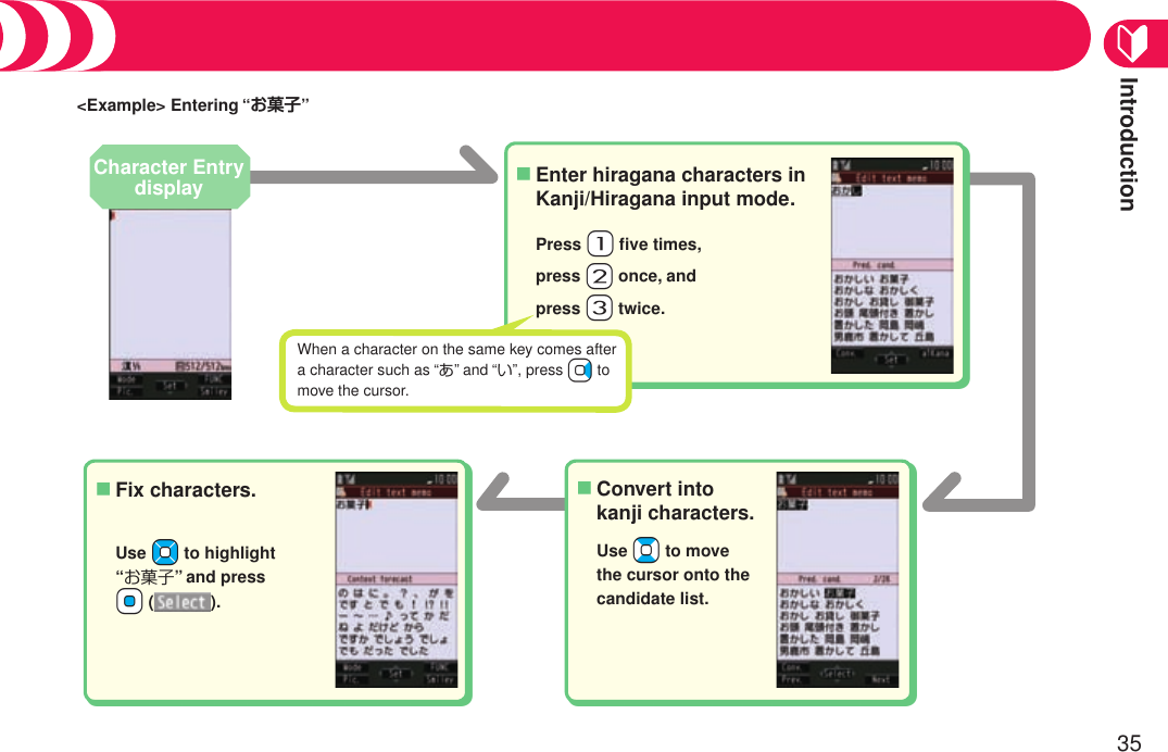 Introduction35&lt;Example&gt; Entering “お菓子”Press +1 ﬁve times,press +2 once, andpress +3 twice.Enter hiragana characters in Kanji/Hiragana input mode.■Use +Bo to move the cursor onto the candidate list.Convert into kanji characters.■When a character on the same key comes after a character such as “あ” and “い”, press Vo to move the cursor.Fix characters.■Use +Mo to highlight  “お菓子” and press  +Oo ( ).Character Entry displayEntering Characters