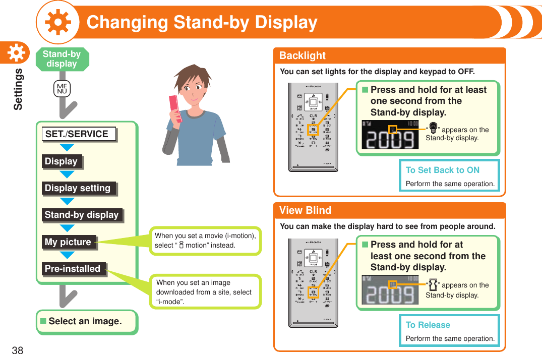 Settings38Changing Stand-by Display+mDisplayDisplay settingSET./SERVICEStand-by displayMy picturePre-installedSelect an image.■BacklightYou can set lights for the display and keypad to OFF.View BlindYou can make the display hard to see from people around.To Set Back to ONPerform the same operation.When you set a movie (i-motion), select “imotion” instead.When you set an image downloaded from a site, select “i-mode”.Stand-by displayTo ReleasePerform the same operation.Press and hold for at least one second from the  Stand-by display.■“ ” appears on the Stand-by display. Press and hold for at least one second from the Stand-by display.■“ ” appears on the Stand-by display. 