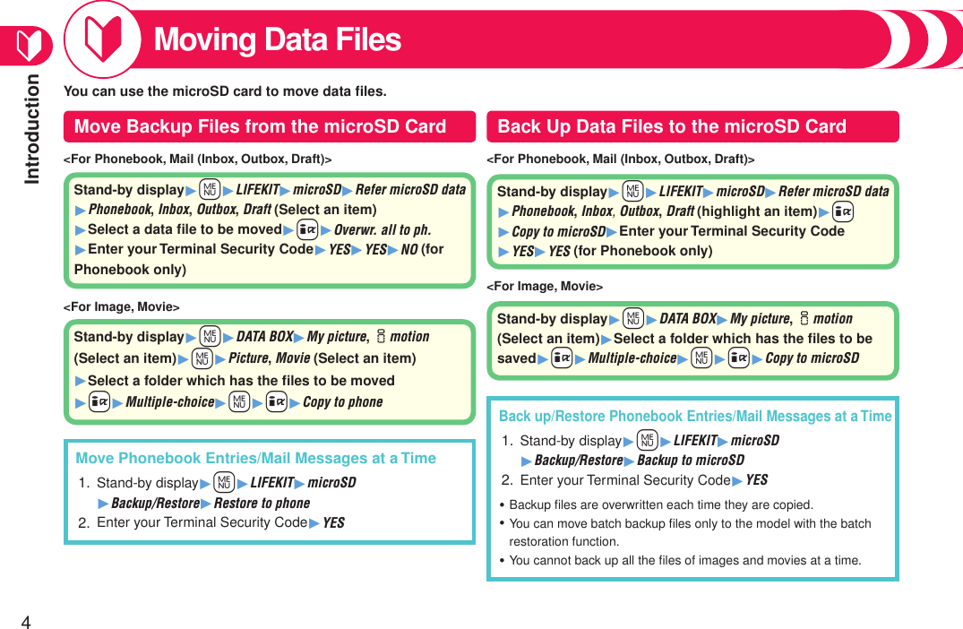 Introduction4Moving Data Files&lt;For Phonebook, Mail (Inbox, Outbox, Draft)&gt;&lt;For Image, Movie&gt;Back up/Restore Phonebook Entries/Mail Messages at a TimeStand-by display1+m1LIFEKIT1microSD 1Backup/Restore1Backup to microSDEnter your Terminal Security Code1YESBackup ﬁles are overwritten each time they are copied.You can move batch backup ﬁles only to the model with the batch restoration function.You cannot back up all the ﬁles of images and movies at a time.1.2.・・・&lt;For Phonebook, Mail (Inbox, Outbox, Draft)&gt;&lt;For Image, Movie&gt;Move Phonebook Entries/Mail Messages at a TimeStand-by display1+m1LIFEKIT1microSD 1Backup/Restore1Restore to phoneEnter your Terminal Security Code1YES1.2.You can use the microSD card to move data ﬁles.Stand-by display1+m1LIFEKIT1microSD1Refer microSD data 1Phonebook, Inbox, Outbox, Draft (highlight an item)1+i1Copy to microSD1Enter your Terminal Security Code 1YES1YES (for Phonebook only)Stand-by display1+m1DATA BOX1My picture, imotion (Select an item)1Select a folder which has the ﬁles to be saved1+i1Multiple-choice1+m1+i1Copy to microSDStand-by display1+m1LIFEKIT1microSD1Refer microSD data 1Phonebook, Inbox, Outbox, Draft (Select an item) 1Select a data ﬁle to be moved1+i1Overwr. all to ph. 1Enter your Terminal Security Code1YES1YES1NO (for Phonebook only)Stand-by display1+m1DATA BOX1My picture, imotion (Select an item)1+m1Picture, Movie (Select an item)  1Select a folder which has the ﬁles to be moved 1+i1Multiple-choice1+m1+i1Copy to phoneMove Backup Files from the microSD Card Back Up Data Files to the microSD Card