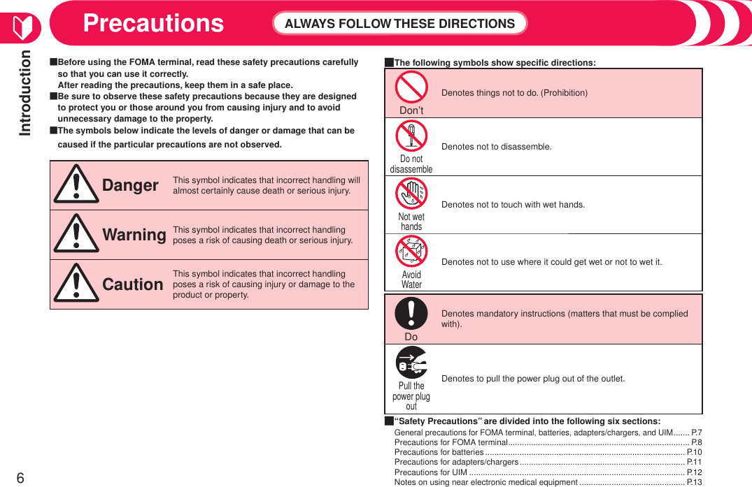 Introduction6Precautions ALWAYS FOLLOW THESE DIRECTIONSBefore using the FOMA terminal, read these safety precautions carefully so that you can use it correctly.  After reading the precautions, keep them in a safe place.Be sure to observe these safety precautions because they are designed to protect you or those around you from causing injury and to avoid unnecessary damage to the property.The symbols below indicate the levels of danger or damage that can be caused if the particular precautions are not observed. Danger This symbol indicates that incorrect handling will almost certainly cause death or serious injury. WarningThis symbol indicates that incorrect handling poses a risk of causing death or serious injury. Caution This symbol indicates that incorrect handling poses a risk of causing injury or damage to the product or property.■■■The following symbols show speciﬁc directions:Don’t Denotes things not to do. (Prohibition)Do not disassemble Denotes not to disassemble.Not wet hands Denotes not to touch with wet hands.Avoid Water Denotes not to use where it could get wet or not to wet it.Do Denotes mandatory instructions (matters that must be complied with).Pull the power plug out Denotes to pull the power plug out of the outlet.“Safety Precautions” are divided into the following six sections:General precautions for FOMA terminal, batteries, adapters/chargers, and UIM ....... P.7Precautions for FOMA terminal ............................................................................... P.8Precautions for batteries ....................................................................................... P.10Precautions for adapters/chargers ........................................................................ P.11Precautions for UIM .............................................................................................. P.12Notes on using near electronic medical equipment .............................................. P.13■■