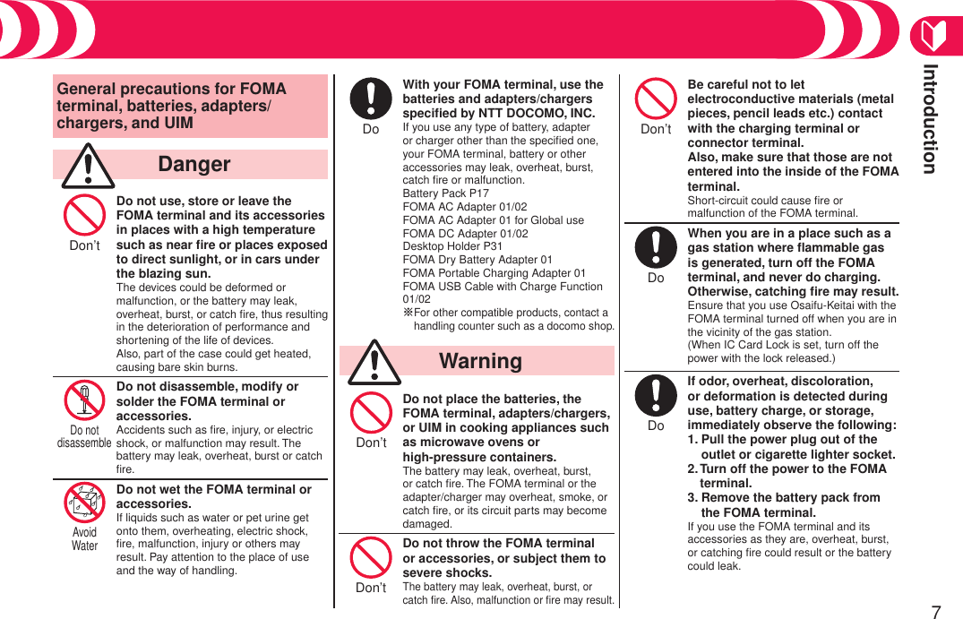 Introduction7General precautions for FOMA terminal, batteries, adapters/chargers, and UIM  DangerDon’t Do not use, store or leave theFOMA terminal and its accessories in places with a high temperature such as near ﬁre or places exposed to direct sunlight, or in cars under the blazing sun.The devices could be deformed or malfunction, or the battery may leak, overheat, burst, or catch ﬁre, thus resulting in the deterioration of performance and shortening of the life of devices. Also, part of the case could get heated, causing bare skin burns.Do not disassemble Do not disassemble, modify or solder the FOMA terminal or accessories.Accidents such as ﬁre, injury, or electric shock, or malfunction may result. The battery may leak, overheat, burst or catch ﬁre.Avoid Water Do not wet the FOMA terminal or accessories.If liquids such as water or pet urine get onto them, overheating, electric shock, ﬁre, malfunction, injury or others may result. Pay attention to the place of use and the way of handling.Do With your FOMA terminal, use the batteries and adapters/chargers speciﬁed by NTT DOCOMO, INC.If you use any type of battery, adapter or charger other than the speciﬁed one, your FOMA terminal, battery or other accessories may leak, overheat, burst, catch ﬁre or malfunction. Battery Pack P17 FOMA AC Adapter 01/02 FOMA AC Adapter 01 for Global use FOMA DC Adapter 01/02 Desktop Holder P31 FOMA Dry Battery Adapter 01 FOMA Portable Charging Adapter 01 FOMA USB Cable with Charge Function 01/02 ※ For other compatible products, contact a handling counter such as a docomo shop.  WarningDon’t Do not place the batteries, the FOMA terminal, adapters/chargers, or UIM in cooking appliances such as microwave ovens or  high-pressure containers.The battery may leak, overheat, burst, or catch ﬁre. The FOMA terminal or the adapter/charger may overheat, smoke, or catch ﬁre, or its circuit parts may become damaged.Don’t Do not throw the FOMA terminal or accessories, or subject them to severe shocks.The battery may leak, overheat, burst, or catch ﬁre. Also, malfunction or ﬁre may result.Don’t Be careful not to let electroconductive materials (metal pieces, pencil leads etc.) contact with the charging terminal or connector terminal. Also, make sure that those are not entered into the inside of the FOMA terminal.Short-circuit could cause ﬁre or malfunction of the FOMA terminal.Do When you are in a place such as a gas station where ﬂammable gas is generated, turn off the FOMA terminal, and never do charging. Otherwise, catching ﬁre may result.Ensure that you use Osaifu-Keitai with the FOMA terminal turned off when you are in the vicinity of the gas station. (When IC Card Lock is set, turn off the power with the lock released.)Do If odor, overheat, discoloration, or deformation is detected during use, battery charge, or storage, immediately observe the following:1.  Pull the power plug out of the outlet or cigarette lighter socket.2.  Turn off the power to the FOMA terminal.3.  Remove the battery pack from the FOMA terminal.If you use the FOMA terminal and its accessories as they are, overheat, burst, or catching ﬁre could result or the battery could leak.