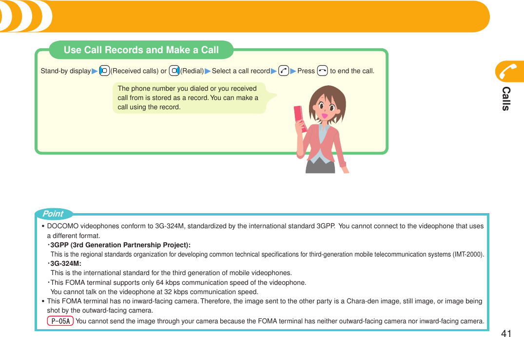 Calls41Use Call Records and Make a CallStand-by display1++Co(Received calls) or +Vo(Redial)1Select a call record1+d1Press +h to end the call.The phone number you dialed or you received call from is stored as a record. You can make a call using the record.DOCOMO videophones conform to 3G-324M, standardized by the international standard 3GPP.  You cannot connect to the videophone that uses a different format.・ 3GPP (3rd Generation Partnership Project):This is the regional standards organization for developing common technical speciﬁcations for third-generation mobile telecommunication systems (IMT-2000).・3G-324M:This is the international standard for the third generation of mobile videophones.・  This FOMA terminal supports only 64 kbps communication speed of the videophone. You cannot talk on the videophone at 32 kbps communication speed.This FOMA terminal has no inward-facing camera. Therefore, the image sent to the other party is a Chara-den image, still image, or image being shot by the outward-facing camera.    You cannot send the image through your camera because the FOMA terminal has neither outward-facing camera nor inward-facing camera.・・PointMaking a Call