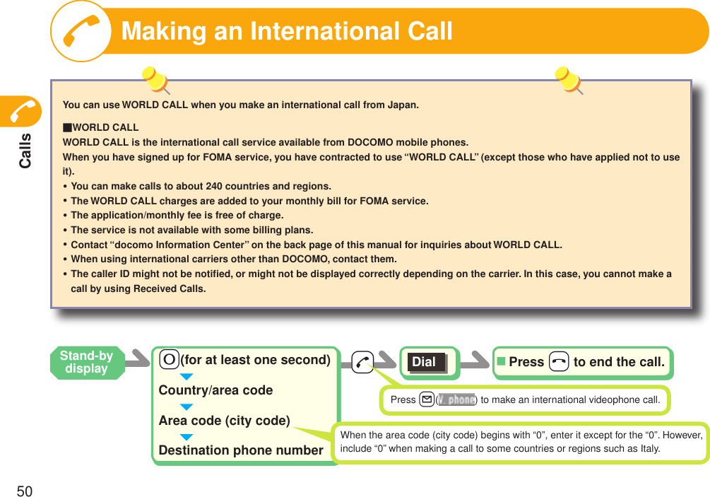 Calls50-d-0(for at least one second)Country/area codeArea code (city code)Destination phone numberDial Press -h to end the call.■When the area code (city code) begins with “0”, enter it except for the “0”. However,include “0” when making a call to some countries or regions such as Italy.Making an International CallYou can use WORLD CALL when you make an international call from Japan.■WORLD CALLWORLD CALL is the international call service available from DOCOMO mobile phones.When you have signed up for FOMA service, you have contracted to use “WORLD CALL” (except those who have applied not to use it).You can make calls to about 240 countries and regions.The WORLD CALL charges are added to your monthly bill for FOMA service.The application/monthly fee is free of charge.The service is not available with some billing plans.Contact “docomo Information Center” on the back page of this manual for inquiries about WORLD CALL.When using international carriers other than DOCOMO, contact them.The caller ID might not be notiﬁed, or might not be displayed correctly depending on the carrier. In this case, you cannot make a call by using Received Calls.・・・・・・・Press l( ) to make an international videophone call.Stand-by display