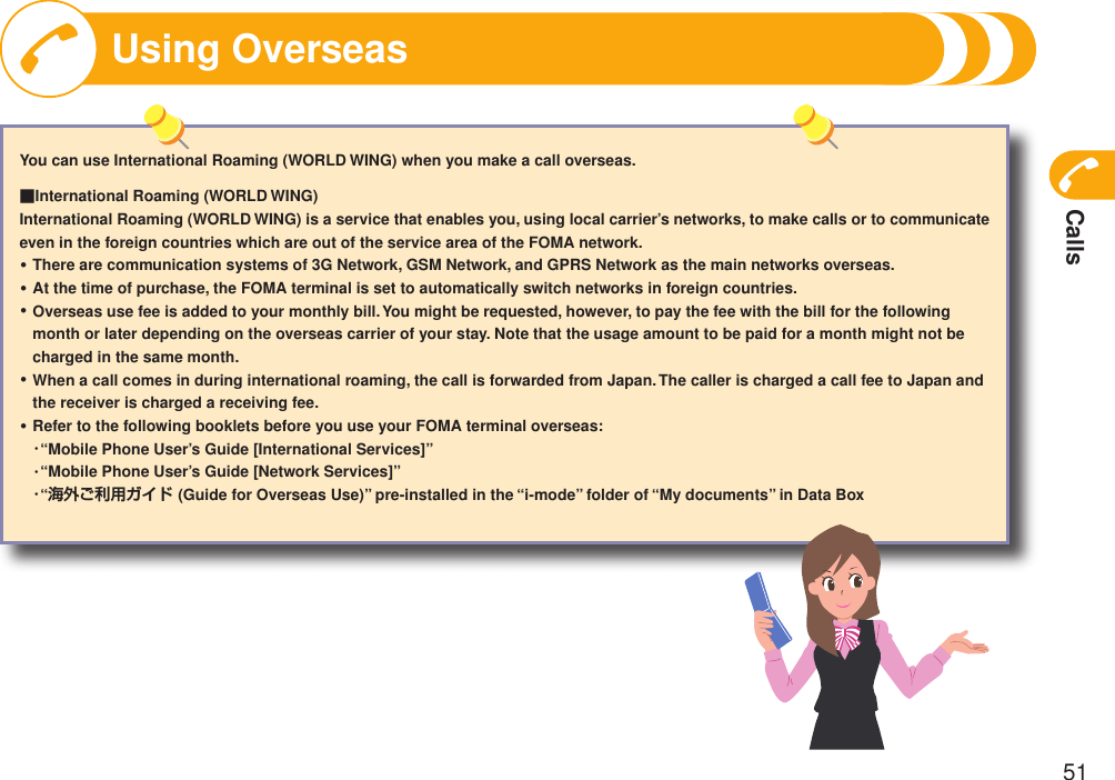 Calls51You can use International Roaming (WORLD WING) when you make a call overseas.■International Roaming (WORLD WING)International Roaming (WORLD WING) is a service that enables you, using local carrier’s networks, to make calls or to communicate even in the foreign countries which are out of the service area of the FOMA network. There are communication systems of 3G Network, GSM Network, and GPRS Network as the main networks overseas.At the time of purchase, the FOMA terminal is set to automatically switch networks in foreign countries.Overseas use fee is added to your monthly bill. You might be requested, however, to pay the fee with the bill for the following month or later depending on the overseas carrier of your stay. Note that the usage amount to be paid for a month might not be charged in the same month.When a call comes in during international roaming, the call is forwarded from Japan. The caller is charged a call fee to Japan and the receiver is charged a receiving fee.Refer to the following booklets before you use your FOMA terminal overseas:  ・“Mobile Phone User’s Guide [International Services]”  ・“Mobile Phone User’s Guide [Network Services]”  ・“海外ご利用ガイド (Guide for Overseas Use)” pre-installed in the “i-mode” folder of “My documents” in Data Box・・・・・Using Overseas