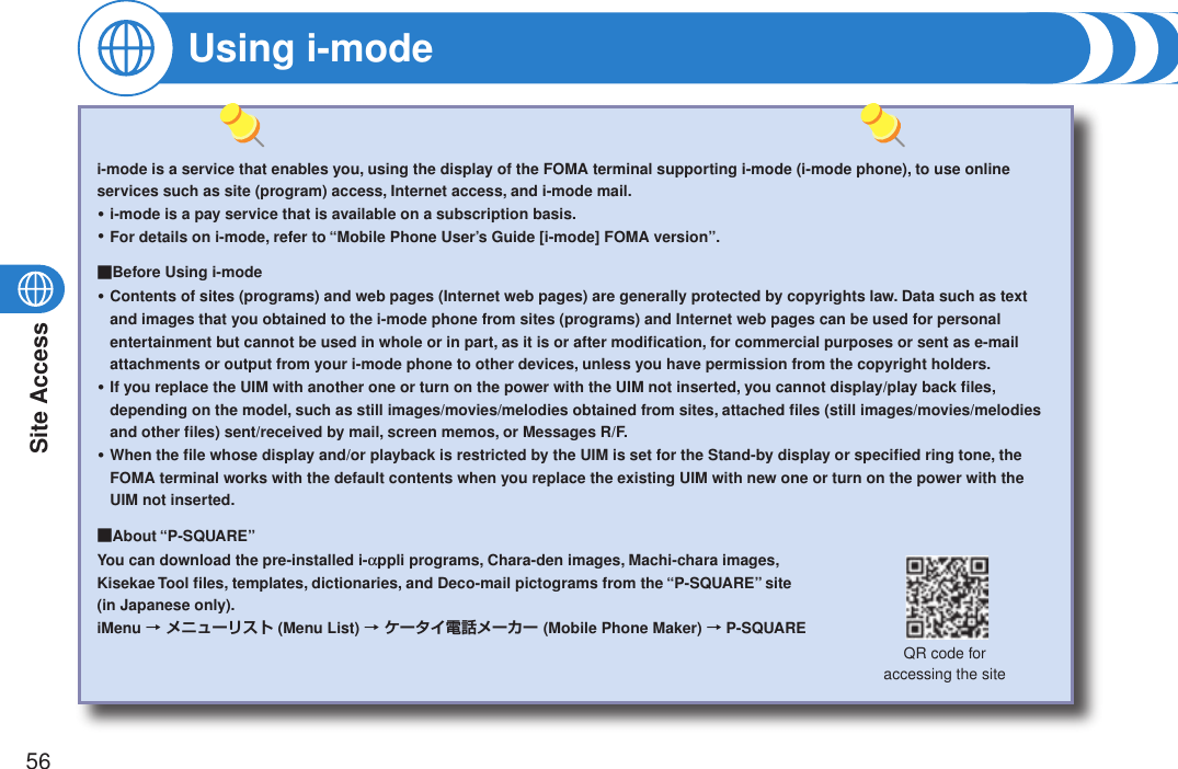 Site Access56Using i-modei-mode is a service that enables you, using the display of the FOMA terminal supporting i-mode (i-mode phone), to use online services such as site (program) access, Internet access, and i-mode mail.i-mode is a pay service that is available on a subscription basis.For details on i-mode, refer to “Mobile Phone User’s Guide [i-mode] FOMA version”.■Before Using i-modeContents of sites (programs) and web pages (Internet web pages) are generally protected by copyrights law. Data such as text and images that you obtained to the i-mode phone from sites (programs) and Internet web pages can be used for personal entertainment but cannot be used in whole or in part, as it is or after modiﬁcation, for commercial purposes or sent as e-mail attachments or output from your i-mode phone to other devices, unless you have permission from the copyright holders.If you replace the UIM with another one or turn on the power with the UIM not inserted, you cannot display/play back ﬁles, depending on the model, such as still images/movies/melodies obtained from sites, attached ﬁles (still images/movies/melodies and other ﬁles) sent/received by mail, screen memos, or Messages R/F.When the ﬁle whose display and/or playback is restricted by the UIM is set for the Stand-by display or speciﬁed ring tone, the FOMA terminal works with the default contents when you replace the existing UIM with new one or turn on the power with the UIM not inserted.■About “P-SQUARE”You can download the pre-installed i-appli programs, Chara-den images, Machi-chara images,  Kisekae Tool ﬁles, templates, dictionaries, and Deco-mail pictograms from the “P-SQUARE” site  (in Japanese only).iMenu → メニューリスト (Menu List) → ケータイ電話メーカー (Mobile Phone Maker) → P-SQUARE・・・・・QR code for  accessing the site