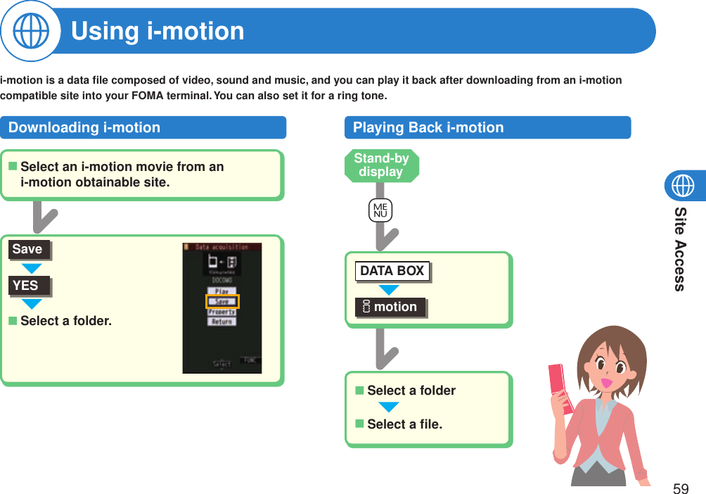 Site Access59Using i-motioni-motion is a data ﬁle composed of video, sound and music, and you can play it back after downloading from an i-motion compatible site into your FOMA terminal. You can also set it for a ring tone.Downloading i-motionSelect an i-motion movie from an i-motion obtainable site.■YESSelect a folder.■Playing Back i-motion+mimotionDATA BOXSelect a folder■Select a ﬁle.■Stand-by displaySave
