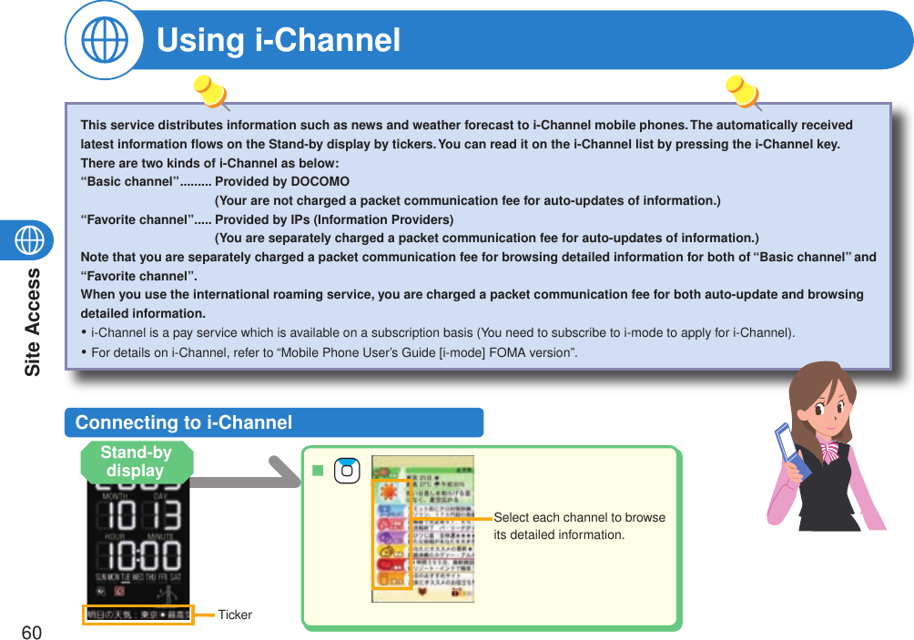 Site Access60Using i-ChannelSelect each channel to browse its detailed information.Connecting to i-ChannelThis service distributes information such as news and weather forecast to i-Channel mobile phones. The automatically received latest information ﬂows on the Stand-by display by tickers. You can read it on the i-Channel list by pressing the i-Channel key.There are two kinds of i-Channel as below:“Basic channel” .........  Provided by DOCOMO (Your are not charged a packet communication fee for auto-updates of information.)“Favorite channel” .....  Provided by IPs (Information Providers) (You are separately charged a packet communication fee for auto-updates of information.)Note that you are separately charged a packet communication fee for browsing detailed information for both of “Basic channel” and “Favorite channel”.When you use the international roaming service, you are charged a packet communication fee for both auto-update and browsing detailed information.i-Channel is a pay service which is available on a subscription basis (You need to subscribe to i-mode to apply for i-Channel).For details on i-Channel, refer to “Mobile Phone User’s Guide [i-mode] FOMA version”.・・TickerStand-by display  +Zo■