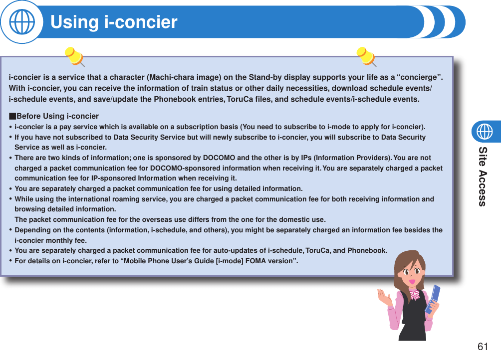 Site Access61i-concier is a service that a character (Machi-chara image) on the Stand-by display supports your life as a “concierge”.With i-concier, you can receive the information of train status or other daily necessities, download schedule events/i-schedule events, and save/update the Phonebook entries, ToruCa ﬁles, and schedule events/i-schedule events.■Before Using i-concieri-concier is a pay service which is available on a subscription basis (You need to subscribe to i-mode to apply for i-concier).If you have not subscribed to Data Security Service but will newly subscribe to i-concier, you will subscribe to Data Security Service as well as i-concier.There are two kinds of information; one is sponsored by DOCOMO and the other is by IPs (Information Providers). You are not charged a packet communication fee for DOCOMO-sponsored information when receiving it. You are separately charged a packet communication fee for IP-sponsored Information when receiving it.You are separately charged a packet communication fee for using detailed information.While using the international roaming service, you are charged a packet communication fee for both receiving information and browsing detailed information. The packet communication fee for the overseas use differs from the one for the domestic use.Depending on the contents (information, i-schedule, and others), you might be separately charged an information fee besides the i-concier monthly fee.You are separately charged a packet communication fee for auto-updates of i-schedule, ToruCa, and Phonebook.For details on i-concier, refer to “Mobile Phone User’s Guide [i-mode] FOMA version”.・・・・・・・・Using i-concier