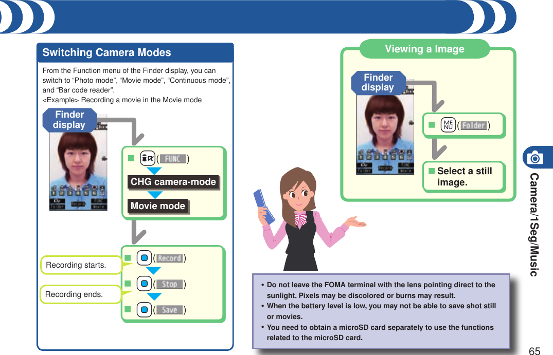 Camera/1Seg/Music65Switching Camera Modes Viewing a ImageFrom the Function menu of the Finder display, you can switch to “Photo mode”, “Movie mode”, “Continuous mode”, and “Bar code reader”.&lt;Example&gt; Recording a movie in the Movie modeDo not leave the FOMA terminal with the lens pointing direct to the sunlight. Pixels may be discolored or burns may result.When the battery level is low, you may not be able to save shot still or movies.You need to obtain a microSD card separately to use the functions related to the microSD card.・・・Finder display ++Oo( )■ ++Oo( )■ ++Oo( )■Recording starts.Recording ends. ++i( )■CHG camera-modeMovie modeFinder display ++m( )■Select a still image.■