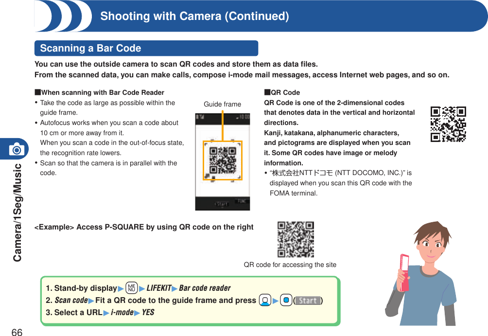 Camera/1Seg/Music66Shooting with Camera (Continued)Scanning a Bar Code■When scanning with Bar Code ReaderTake the code as large as possible within the guide frame.Autofocus works when you scan a code about 10 cm or more away from it.  When you scan a code in the out-of-focus state, the recognition rate lowers.Scan so that the camera is in parallel with the code.・・・■QR CodeQR Code is one of the 2-dimensional codes that denotes data in the vertical and horizontal directions.Kanji, katakana, alphanumeric characters, and pictograms are displayed when you scan it. Some QR codes have image or melody information.“株式会社NTTドコモ (NTT DOCOMO, INC.)” is displayed when you scan this QR code with the FOMA terminal.・Guide frame&lt;Example&gt; Access P-SQUARE by using QR code on the right1. Stand-by display1+m1LIFEKIT1Bar code reader2. Scan code1Fit a QR code to the guide frame and press +Xo1+Oo()3. Select a URL1i-mode1YESQR code for accessing the siteYou can use the outside camera to scan QR codes and store them as data ﬁles.From the scanned data, you can make calls, compose i-mode mail messages, access Internet web pages, and so on.