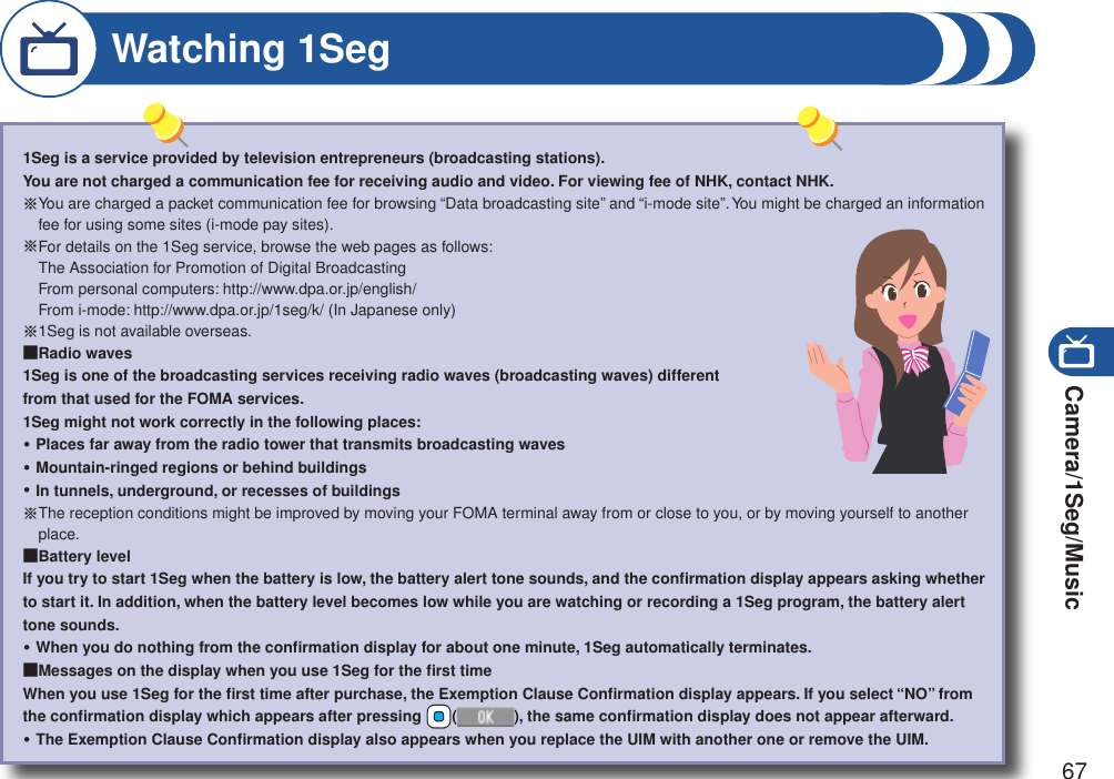 Camera/1Seg/Music671Seg is a service provided by television entrepreneurs (broadcasting stations). You are not charged a communication fee for receiving audio and video. For viewing fee of NHK, contact NHK.※ You are charged a packet communication fee for browsing “Data broadcasting site” and “i-mode site”. You might be charged an information fee for using some sites (i-mode pay sites).※ For details on the 1Seg service, browse the web pages as follows: The Association for Promotion of Digital Broadcasting From personal computers: http://www.dpa.or.jp/english/ From i-mode: http://www.dpa.or.jp/1seg/k/ (In Japanese only)※ 1Seg is not available overseas.■Radio waves1Seg is one of the broadcasting services receiving radio waves (broadcasting waves) different  from that used for the FOMA services.1Seg might not work correctly in the following places:Places far away from the radio tower that transmits broadcasting wavesMountain-ringed regions or behind buildingsIn tunnels, underground, or recesses of buildings※ The reception conditions might be improved by moving your FOMA terminal away from or close to you, or by moving yourself to another place.■Battery levelIf you try to start 1Seg when the battery is low, the battery alert tone sounds, and the conﬁrmation display appears asking whether to start it. In addition, when the battery level becomes low while you are watching or recording a 1Seg program, the battery alert tone sounds.When you do nothing from the conﬁrmation display for about one minute, 1Seg automatically terminates.■Messages on the display when you use 1Seg for the ﬁrst timeWhen you use 1Seg for the ﬁrst time after purchase, the Exemption Clause Conﬁrmation display appears. If you select “NO” from the conﬁrmation display which appears after pressing +Oo(), the same conﬁrmation display does not appear afterward.The Exemption Clause Conﬁrmation display also appears when you replace the UIM with another one or remove the UIM.・・・・・Watching 1Seg