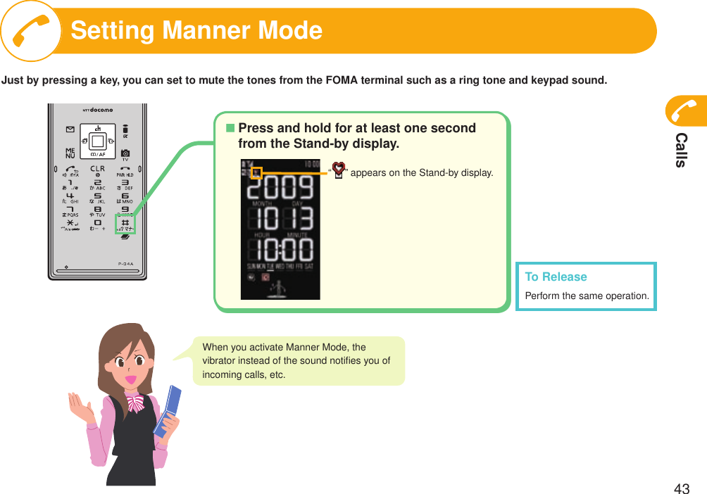 Calls43Setting Manner ModeTo ReleasePerform the same operation.When you activate Manner Mode, the vibrator instead of the sound notiﬁes you of incoming calls, etc.Press and hold for at least one second from the Stand-by display.■“ ” appears on the Stand-by display.Just by pressing a key, you can set to mute the tones from the FOMA terminal such as a ring tone and keypad sound.