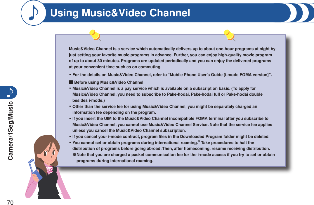 Camera/1Seg/Music70Music&amp;Video Channel is a service which automatically delivers up to about one-hour programs at night by just setting your favorite music programs in advance. Further, you can enjoy high-quality movie program of up to about 30 minutes. Programs are updated periodically and you can enjoy the delivered programs at your convenient time such as on commuting.For the details on Music&amp;Video Channel, refer to “Mobile Phone User’s Guide [i-mode FOMA version]”.■ Before using Music&amp;Video Channel Music&amp;Video Channel is a pay service which is available on a subscription basis. (To apply for Music&amp;Video Channel, you need to subscribe to Pake-hodai, Pake-hodai full or Pake-hodai double besides i-mode.)Other than the service fee for using Music&amp;Video Channel, you might be separately charged an information fee depending on the program.If you insert the UIM to the Music&amp;Video Channel incompatible FOMA terminal after you subscribe to Music&amp;Video Channel, you cannot use Music&amp;Video Channel Service. Note that the service fee applies unless you cancel the Music&amp;Video Channel subscription.If you cancel your i-mode contract, program ﬁles in the Downloaded Program folder might be deleted.You cannot set or obtain programs during international roaming.※ Take procedures to halt the distribution of programs before going abroad. Then, after homecoming, resume receiving distribution.※ Note that you are charged a packet communication fee for the i-mode access if you try to set or obtain programs during international roaming.・・・・・・Using Music&amp;Video Channel