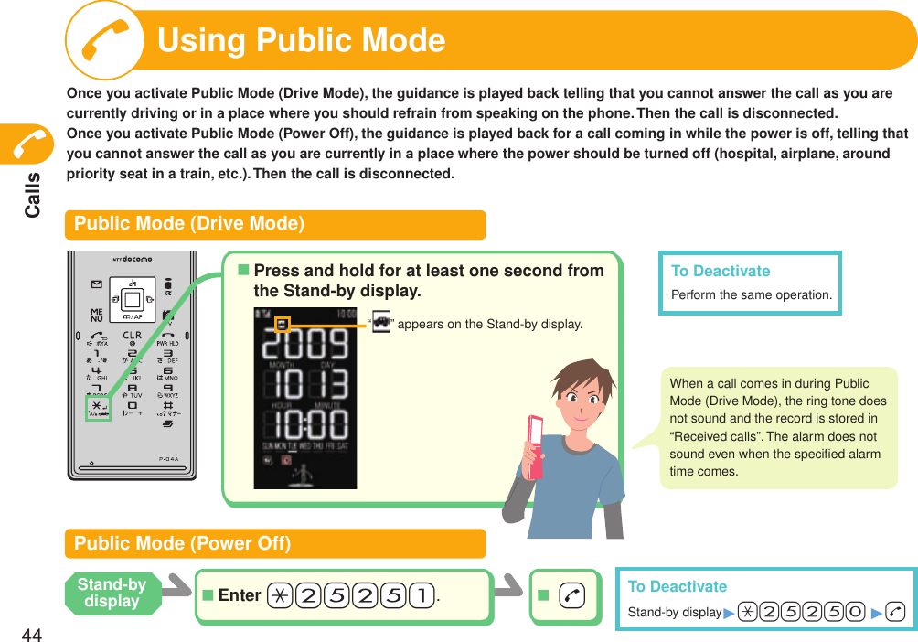 Calls44Using Public ModeOnce you activate Public Mode (Drive Mode), the guidance is played back telling that you cannot answer the call as you are currently driving or in a place where you should refrain from speaking on the phone. Then the call is disconnected.Once you activate Public Mode (Power Off), the guidance is played back for a call coming in while the power is off, telling that you cannot answer the call as you are currently in a place where the power should be turned off (hospital, airplane, around priority seat in a train, etc.). Then the call is disconnected.Public Mode (Drive Mode)Public Mode (Power Off)Enter +a+2+5+2+5+1.■ -d■To DeactivateStand-by display1a25250 1+dTo DeactivatePerform the same operation.“ ” appears on the Stand-by display. When a call comes in during Public Mode (Drive Mode), the ring tone does not sound and the record is stored in “Received calls”. The alarm does not sound even when the speciﬁed alarm time comes.Stand-by displayPress and hold for at least one second from the Stand-by display.■