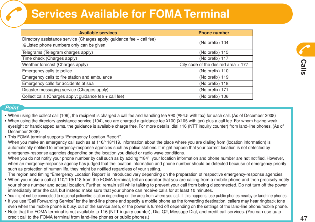 Calls47Services Available for FOMA TerminalAvailable services Phone numberDirectory assistance service (Charges apply: guidance fee + call fee)※Listed phone numbers only can be given. (No preﬁx) 104Telegrams (Telegram charges apply) (No preﬁx) 115Time check (Charges apply) (No preﬁx) 117Weather forecast (Charges apply) City code of the desired area + 177Emergency calls to police (No preﬁx) 110Emergency calls to ﬁre station and ambulance (No preﬁx) 119Emergency calls for accidents at sea (No preﬁx) 118Disaster messaging service (Charges apply) (No preﬁx) 171Collect calls (Charges apply: guidance fee + call fee) (No preﬁx) 106When using the collect call (106), the recipient is charged a call fee and handling fee ¥90 (¥94.5 with tax) for each call. (As of December 2008)When using the directory assistance service (104), you are charged a guidance fee ¥100 (¥105 with tax) plus a call fee. For whom having weak eyesight or handicapped arms, the guidance is available charge free. For more details, dial 116 (NTT inquiry counter) from land-line phones. (As of December 2008)This FOMA terminal supports “Emergency Location Report”. When you make an emergency call such as at 110/118/119, information about the place where you are dialing from (location information) is automatically notiﬁed to emergency-response agencies such as police stations. It might happen that your correct location is not detected by emergency-response agencies depending on the location you dialed or radio wave conditions. When you do not notify your phone number by call such as by adding “184”, your location information and phone number are not notiﬁed. However, when an mergency-response agency has judged that the location information and phone number should be detected because of emergency priority such as protection of human life, they might be notiﬁed regardless of your setting. The region and timing “Emergency Location Report” is introduced vary depending on the preparation of respective emergency-response agencies.When you make a call at 110/119/118 from the FOMA terminal, tell an operator that you are calling from a mobile phone and then precisely notify your phone number and actual location. Further, remain still while talking to prevent your call from being disconnected. Do not turn off the power immediately after the call, but instead make sure that your phone can receive calls for at least 10 minutes.You might not be connected to regional police/ﬁre station depending on the area from where you call. If this happens, use public phones nearby or land-line phones.If you use “Call Forwarding Service” for the land-line phone and specify a mobile phone as the forwarding destination, callers may hear ringback tone even when the mobile phone is busy, out of the service area, or the power is turned off depending on the settings of the land-line phone/mobile phone.Note that the FOMA terminal is not available to 116 (NTT inquiry counter), Dial Q2, Message Dial, and credit call services. (You can use auto credit call to the FOMA terminal from land-line phones or public phones.)・・・・・・・Point