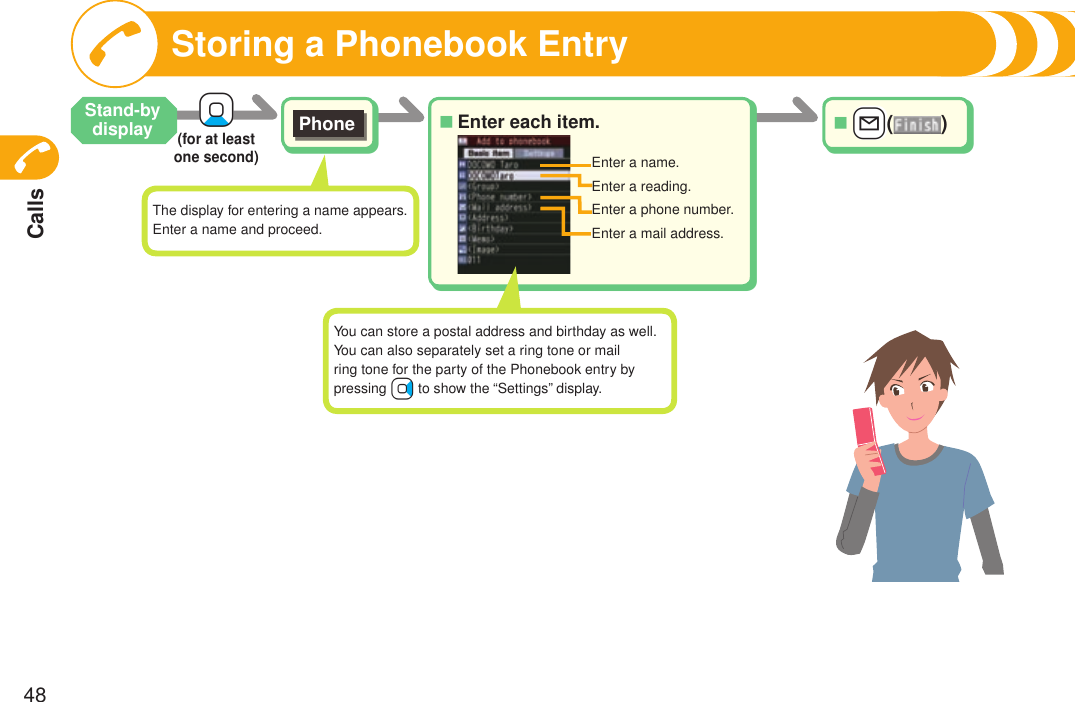 Calls48Enter each item.■Phone+Xo(for at least one second) +l()■Enter a name.Enter a reading.Enter a phone number.Enter a mail address.Storing a Phonebook EntryStand-by displayThe display for entering a name appears. Enter a name and proceed.You can store a postal address and birthday as well.You can also separately set a ring tone or mail ring tone for the party of the Phonebook entry by pressing +Vo to show the “Settings” display.