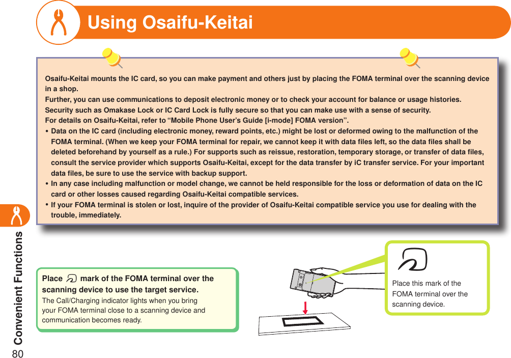 Convenient Functions80Using Osaifu-KeitaiOsaifu-Keitai mounts the IC card, so you can make payment and others just by placing the FOMA terminal over the scanning device in a shop.Further, you can use communications to deposit electronic money or to check your account for balance or usage histories. Security such as Omakase Lock or IC Card Lock is fully secure so that you can make use with a sense of security.For details on Osaifu-Keitai, refer to “Mobile Phone User’s Guide [i-mode] FOMA version”.Data on the IC card (including electronic money, reward points, etc.) might be lost or deformed owing to the malfunction of the FOMA terminal. (When we keep your FOMA terminal for repair, we cannot keep it with data ﬁles left, so the data ﬁles shall be deleted beforehand by yourself as a rule.) For supports such as reissue, restoration, temporary storage, or transfer of data ﬁles, consult the service provider which supports Osaifu-Keitai, except for the data transfer by iC transfer service. For your important data ﬁles, be sure to use the service with backup support.In any case including malfunction or model change, we cannot be held responsible for the loss or deformation of data on the IC card or other losses caused regarding Osaifu-Keitai compatible services.If your FOMA terminal is stolen or lost, inquire of the provider of Osaifu-Keitai compatible service you use for dealing with the trouble, immediately.・・・Place f mark of the FOMA terminal over the scanning device to use the target service.The Call/Charging indicator lights when you bring your FOMA terminal close to a scanning device and communication becomes ready.fPlace this mark of the FOMA terminal over the scanning device.