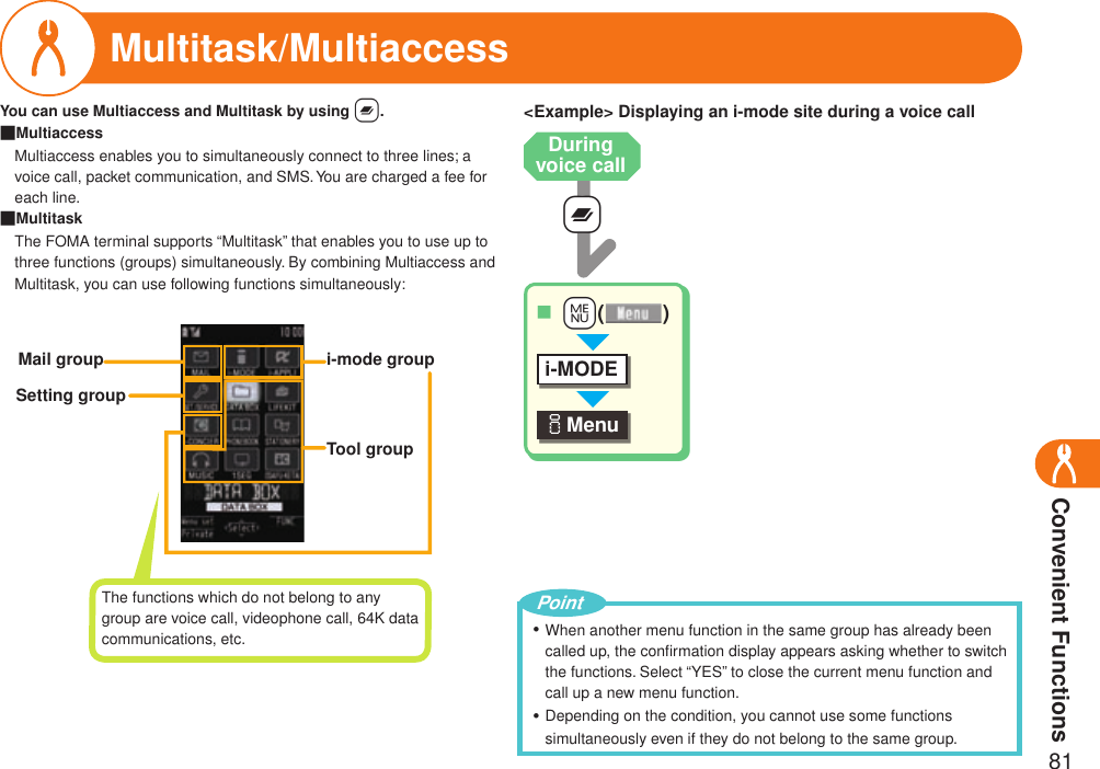 Convenient Functions81Multitask/Multiaccess+xiMenu ++m( )■i-MODEYou can use Multiaccess and Multitask by using x.Multiaccess   Multiaccess enables you to simultaneously connect to three lines; a voice call, packet communication, and SMS. You are charged a fee for each line.MultitaskThe FOMA terminal supports “Multitask” that enables you to use up to three functions (groups) simultaneously. By combining Multiaccess and Multitask, you can use following functions simultaneously:■■i-mode groupMail groupSetting groupTool group&lt;Example&gt; Displaying an i-mode site during a voice callDuring voice callThe functions which do not belong to any group are voice call, videophone call, 64K data communications, etc. When another menu function in the same group has already been called up, the conﬁrmation display appears asking whether to switch the functions. Select “YES” to close the current menu function and call up a new menu function.Depending on the condition, you cannot use some functions simultaneously even if they do not belong to the same group.・・Point