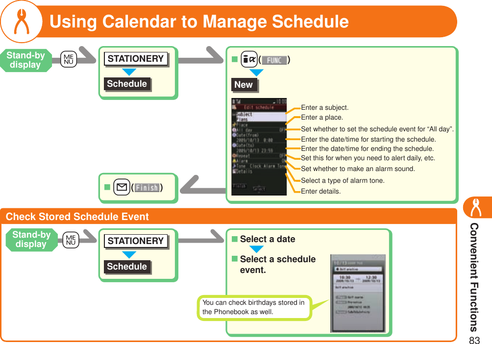 Convenient Functions83+mUsing Calendar to Manage ScheduleScheduleSTATIONERYNewEnter a subject.Enter a place.Set whether to set the schedule event for “All day”.Enter the date/time for starting the schedule.Set this for when you need to alert daily, etc.Set whether to make an alarm sound.Select a type of alarm tone.Enter details.Check Stored Schedule EventSelect a date■Select a schedule event.■++i( )■++l( )■Enter the date/time for ending the schedule.+mStand-by displayStand-by displayScheduleSTATIONERYYou can check birthdays stored in the Phonebook as well.