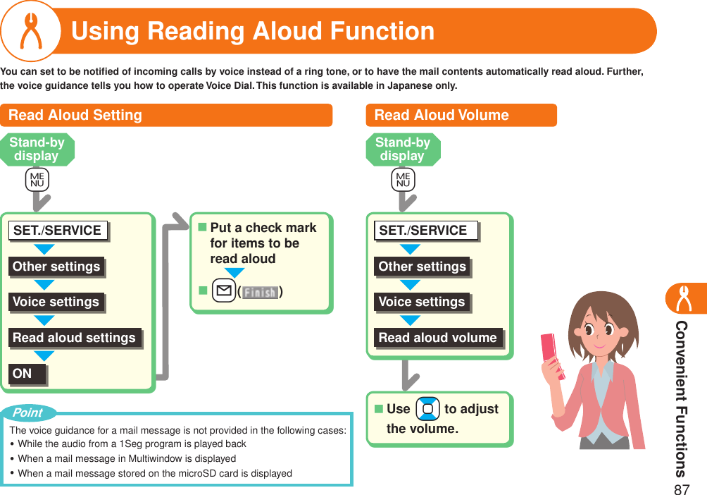 Convenient Functions87Using Reading Aloud FunctionOther settingsSET./SERVICEVoice settings+mYou can set to be notiﬁed of incoming calls by voice instead of a ring tone, or to have the mail contents automatically read aloud. Further, the voice guidance tells you how to operate Voice Dial. This function is available in Japanese only.Read aloud settingsONPut a check mark for items to be read aloud■++l( )■The voice guidance for a mail message is not provided in the following cases:While the audio from a 1Seg program is played backWhen a mail message in Multiwindow is displayedWhen a mail message stored on the microSD card is displayed・・・PointRead Aloud Setting Read Aloud VolumeOther settingsSET./SERVICEVoice settings+mRead aloud volumeUse +Bo to adjust the volume.■Stand-by display Stand-by display