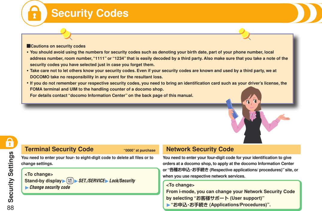 Security Settings88Security Codes■Cautions on security codesYou should avoid using the numbers for security codes such as denoting your birth date, part of your phone number, local address number, room number, “1111” or “1234” that is easily decoded by a third party. Also make sure that you take a note of the security codes you have selected just in case you forget them.Take care not to let others know your security codes. Even if your security codes are known and used by a third party, we at DOCOMO take no responsibility in any event for the resultant loss.If you do not remember your respective security codes, you need to bring an identiﬁcation card such as your driver’s license, the FOMA terminal and UIM to the handling counter of a docomo shop.For details contact “docomo Information Center” on the back page of this manual.・・・You need to enter your four- to eight-digit code to delete all ﬁles or to change settings.Terminal Security Code “0000” at purchaseYou need to enter your four-digit code for your identiﬁcation to give orders at a docomo shop, to apply at the docomo Information Center or “各種お申込・お手続き (Respective applications/ procedures)” site, or when you use respective network services.Network Security Code&lt;To change&gt;Stand-by display1+m1SET./SERVICE1Lock/Security 1Change security code &lt;To change&gt;From i-mode, you can change your Network Security Code by selecting “お客様サポート (User support)” 1“お申込・お手続き (Applications/Procedures)”.