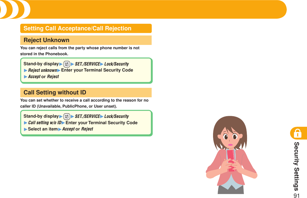 Security Settings91Security Codes (Continued)You can reject calls from the party whose phone number is not stored in the Phonebook.Reject UnknownYou can set whether to receive a call according to the reason for no caller ID (Unavailable, PublicPhone, or User unset).Call Setting without IDSetting Call Acceptance/Call RejectionStand-by display1+m1SET./SERVICE1Lock/Security 1Reject unknown1Enter your Terminal Security Code 1Accept or RejectStand-by display1+m1SET./SERVICE1Lock/Security 1Call setting w/o ID1Enter your Terminal Security Code 1Select an item1Accept or Reject