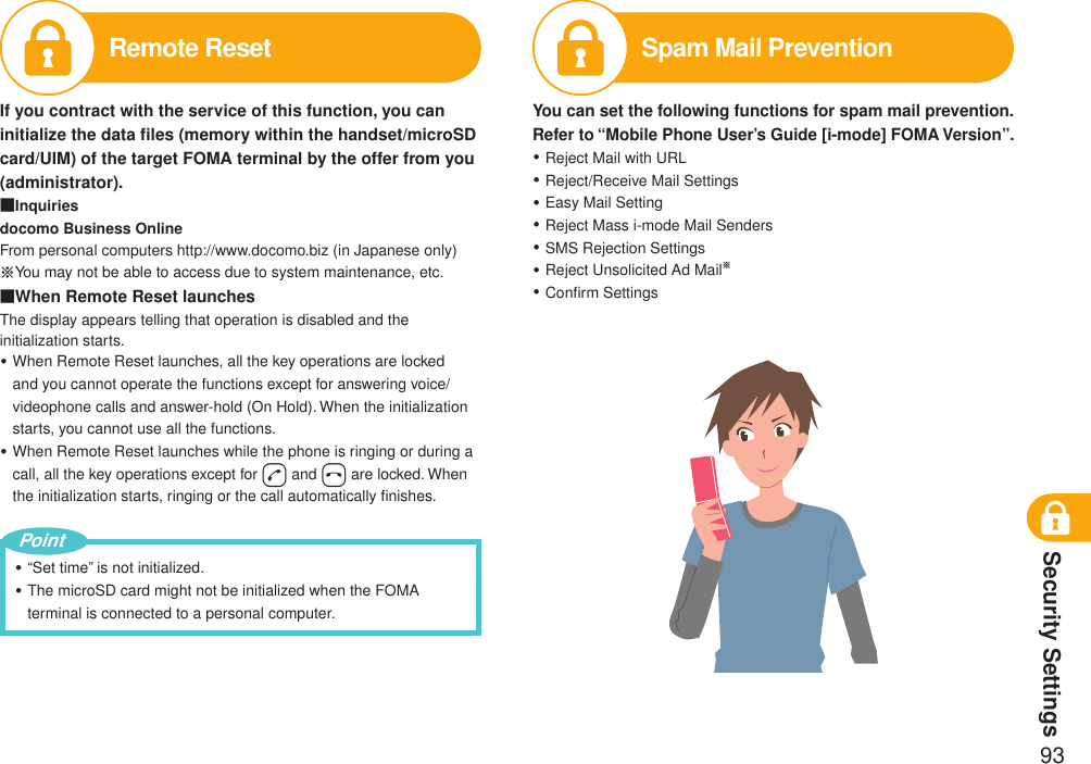 Security Settings93Remote ResetIf you contract with the service of this function, you can initialize the data ﬁles (memory within the handset/microSD card/UIM) of the target FOMA terminal by the offer from you (administrator).■Inquiriesdocomo Business OnlineFrom personal computers http://www.docomo.biz (in Japanese only)※You may not be able to access due to system maintenance, etc.■When Remote Reset launchesThe display appears telling that operation is disabled and the initialization starts.When Remote Reset launches, all the key operations are locked and you cannot operate the functions except for answering voice/videophone calls and answer-hold (On Hold). When the initialization starts, you cannot use all the functions.When Remote Reset launches while the phone is ringing or during a call, all the key operations except for d and h are locked. When the initialization starts, ringing or the call automatically ﬁnishes.・・“Set time” is not initialized.The microSD card might not be initialized when the FOMA terminal is connected to a personal computer.・・PointSpam Mail PreventionYou can set the following functions for spam mail prevention.Refer to “Mobile Phone User’s Guide [i-mode] FOMA Version”.Reject Mail with URLReject/Receive Mail SettingsEasy Mail SettingReject Mass i-mode Mail SendersSMS Rejection SettingsReject Unsolicited Ad Mail※Conﬁrm Settings・・・・・・・