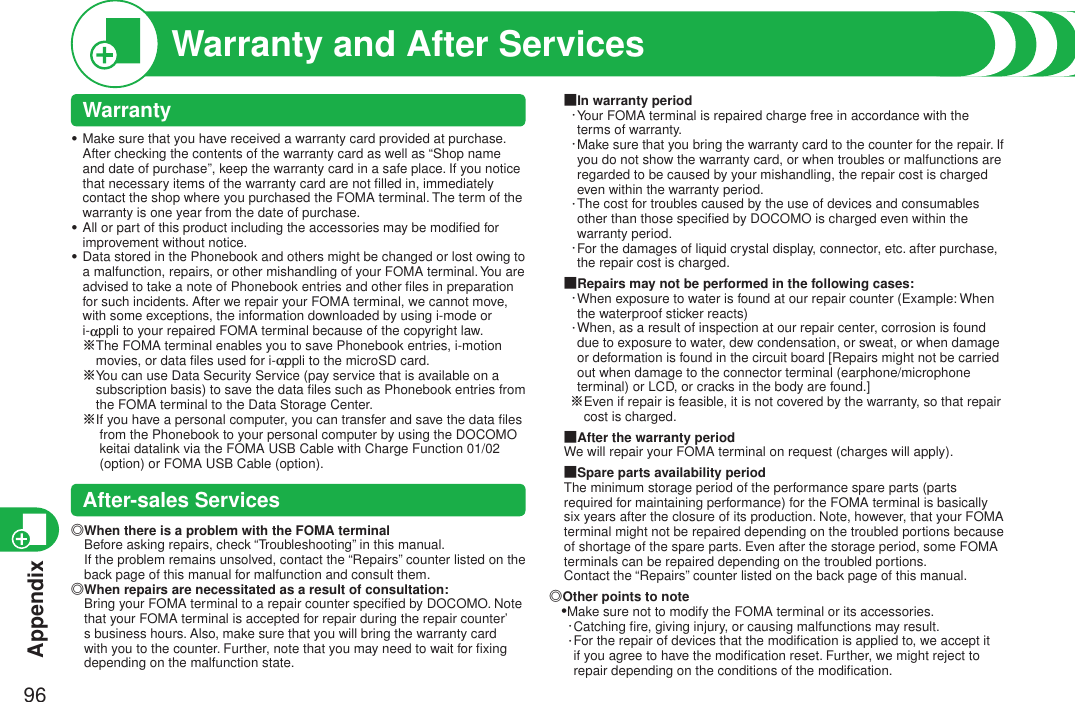 Appendix96Warranty and After ServicesWarrantyMake sure that you have received a warranty card provided at purchase. After checking the contents of the warranty card as well as “Shop name and date of purchase”, keep the warranty card in a safe place. If you notice that necessary items of the warranty card are not ﬁlled in, immediately contact the shop where you purchased the FOMA terminal. The term of the warranty is one year from the date of purchase.All or part of this product including the accessories may be modiﬁed for improvement without notice.Data stored in the Phonebook and others might be changed or lost owing to a malfunction, repairs, or other mishandling of your FOMA terminal. You are advised to take a note of Phonebook entries and other ﬁles in preparation for such incidents. After we repair your FOMA terminal, we cannot move, with some exceptions, the information downloaded by using i-mode or i-appli to your repaired FOMA terminal because of the copyright law. ※ The FOMA terminal enables you to save Phonebook entries, i-motion movies, or data ﬁles used for i-appli to the microSD card.※ You can use Data Security Service (pay service that is available on a subscription basis) to save the data ﬁles such as Phonebook entries from the FOMA terminal to the Data Storage Center.※I f you have a personal computer, you can transfer and save the data ﬁles from the Phonebook to your personal computer by using the DOCOMO keitai datalink via the FOMA USB Cable with Charge Function 01/02 (option) or FOMA USB Cable (option).After-sales Services◎ When there is a problem with the FOMA terminal Before asking repairs, check “Troubleshooting” in this manual. If the problem remains unsolved, contact the “Repairs” counter listed on the back page of this manual for malfunction and consult them.◎ When repairs are necessitated as a result of consultation: Bring your FOMA terminal to a repair counter speciﬁed by DOCOMO. Note that your FOMA terminal is accepted for repair during the repair counter’s business hours. Also, make sure that you will bring the warranty card with you to the counter. Further, note that you may need to wait for ﬁxing depending on the malfunction state.・・・■In warranty period・ Your FOMA terminal is repaired charge free in accordance with the terms of warranty.・ Make sure that you bring the warranty card to the counter for the repair. If you do not show the warranty card, or when troubles or malfunctions are regarded to be caused by your mishandling, the repair cost is charged even within the warranty period.・ The cost for troubles caused by the use of devices and consumables other than those speciﬁed by DOCOMO is charged even within the warranty period.・ For the damages of liquid crystal display, connector, etc. after purchase, the repair cost is charged.■Repairs may not be performed in the following cases:・ When exposure to water is found at our repair counter (Example: When the waterproof sticker reacts)・ When, as a result of inspection at our repair center, corrosion is found due to exposure to water, dew condensation, or sweat, or when damage or deformation is found in the circuit board [Repairs might not be carried out when damage to the connector terminal (earphone/microphone terminal) or LCD, or cracks in the body are found.]※ Even if repair is feasible, it is not covered by the warranty, so that repair cost is charged.■After the warranty periodWe will repair your FOMA terminal on request (charges will apply).■Spare parts availability periodThe minimum storage period of the performance spare parts (parts required for maintaining performance) for the FOMA terminal is basically six years after the closure of its production. Note, however, that your FOMA terminal might not be repaired depending on the troubled portions because of shortage of the spare parts. Even after the storage period, some FOMA terminals can be repaired depending on the troubled portions.Contact the “Repairs” counter listed on the back page of this manual.◎Other points to note•Make sure not to modify the FOMA terminal or its accessories.・Catching ﬁre, giving injury, or causing malfunctions may result. ・ For the repair of devices that the modiﬁcation is applied to, we accept it if you agree to have the modiﬁcation reset. Further, we might reject to repair depending on the conditions of the modiﬁcation. 