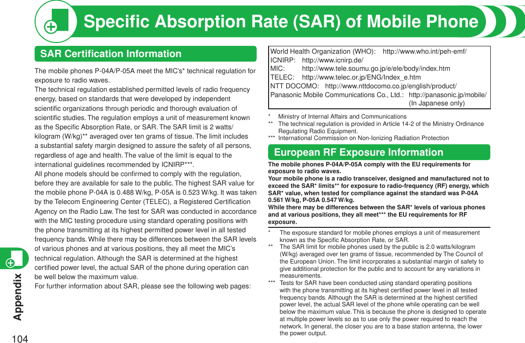 Appendix104World Health Organization (WHO):  http://www.who.int/peh-emf/ICNIRP:  http://www.icnirp.de/MIC:   http://www.tele.soumu.go.jp/e/ele/body/index.htmTELEC:  http://www.telec.or.jp/ENG/Index_e.htmNTT DOCOMO:  http://www.nttdocomo.co.jp/english/product/Panasonic Mobile Communications Co., Ltd.:   http://panasonic.jp/mobile/ (In Japanese only)*   Ministry of Internal Affairs and Communications**    The technical regulation is provided in Article 14-2 of the Ministry Ordinance Regulating Radio Equipment.***  International Commission on Non-Ionizing Radiation ProtectionEuropean RF Exposure InformationThe mobile phones P-04A/P-05A comply with the EU requirements for exposure to radio waves.Your mobile phone is a radio transceiver, designed and manufactured not to exceed the SAR* limits** for exposure to radio-frequency (RF) energy, which SAR* value, when tested for compliance against the standard was P-04A 0.561 W/kg, P-05A 0.547 W/kg.While there may be differences between the SAR* levels of various phones and at various positions, they all meet*** the EU requirements for RF exposure.*   The exposure standard for mobile phones employs a unit of measurement known as the Speciﬁc Absorption Rate, or SAR.**   The SAR limit for mobile phones used by the public is 2.0 watts/kilogram (W/kg) averaged over ten grams of tissue, recommended by The Council of the European Union. The limit incorporates a substantial margin of safety to give additional protection for the public and to account for any variations in measurements.***   Tests for SAR have been conducted using standard operating positions with the phone transmitting at its highest certiﬁed power level in all tested frequency bands. Although the SAR is determined at the highest certiﬁed power level, the actual SAR level of the phone while operating can be well below the maximum value. This is because the phone is designed to operate at multiple power levels so as to use only the power required to reach the network. In general, the closer you are to a base station antenna, the lower the power output.Speciﬁc Absorption Rate (SAR) of Mobile PhoneSAR Certiﬁcation InformationThe mobile phones P-04A/P-05A meet the MIC’s* technical regulation for exposure to radio waves.The technical regulation established permitted levels of radio frequency energy, based on standards that were developed by independent scientiﬁc organizations through periodic and thorough evaluation of scientiﬁc studies. The regulation employs a unit of measurement known as the Speciﬁc Absorption Rate, or SAR. The SAR limit is 2 watts/kilogram (W/kg)** averaged over ten grams of tissue. The limit includes a substantial safety margin designed to assure the safety of all persons, regardless of age and health. The value of the limit is equal to the international guidelines recommended by ICNIRP***.All phone models should be conﬁrmed to comply with the regulation, before they are available for sale to the public. The highest SAR value for the mobile phone P-04A is 0.488 W/kg, P-05A is 0.523 W/kg. It was taken by the Telecom Engineering Center (TELEC), a Registered Certiﬁcation Agency on the Radio Law. The test for SAR was conducted in accordance with the MIC testing procedure using standard operating positions with the phone transmitting at its highest permitted power level in all tested frequency bands. While there may be differences between the SAR levels of various phones and at various positions, they all meet the MIC’s  technical regulation. Although the SAR is determined at the highest certiﬁed power level, the actual SAR of the phone during operation can be well below the maximum value.For further information about SAR, please see the following web pages: