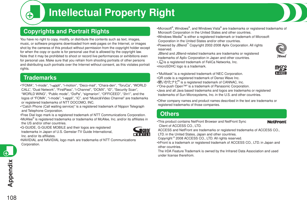 Appendix108Intellectual Property Right• Microsoft®, Windows®, and Windows Vista® are trademarks or registered trademarks of Microsoft Corporation in the United States and other countries.• Windows Media® is either a registered trademark or trademark of Microsoft Corporation in the United States and/or other countries.• Powered by JBlend™ Copyright 2002-2008 Aplix Corporation. All rights reserved. JBlend and JBlend-related trademarks are trademarks or registered  trademarks of Aplix Corporation in Japan and other countries.•fis a registered trademark of FeliCa Networks, Inc.•microSDHC logo is a trademark.•“Multitask” is a registered trademark of NEC Corporation.•QR code is a registered trademark of Denso Wave Inc.•使いかたナビ® is a registered trademark of CANNAC, Inc.• “One-push Open™” is a trademark of Panasonic Corporation.• Java and all Java based trademarks and logos are trademarks or registered trademarks of Sun Microsystems, Inc. in the U.S. and other countries.• Other company names and product names described in the text are trademarks or registered trademarks of those companies.Others• This product contains NetFront Browser and NetFront Sync  Client of ACCESS CO., LTD. ACCESS and NetFront are trademarks or registered trademarks of ACCESS CO., LTD. in the United States, Japan and other countries.  Copyright © 2008 ACCESS CO., LTD. All rights reserved.• IrFront is a trademark or registered trademark of ACCESS CO., LTD. in Japan and other countries. The IrDA Feature Trademark is owned by the Infrared Data Association and used under license therefrom.Copyrights and Portrait RightsYou have no right to copy, modify, or distribute the contents such as text, images, music, or software programs downloaded from web pages on the Internet, or images shot by the cameras of this product without permission from the copyright holder except for when the copy or quote is for personal use that is allowed by the copyright law.Note that it may be prohibited to shoot or record live performances or exhibitions even for personal use. Make sure that you refrain from shooting portraits of other persons and distributing such portraits over the Internet without consent, as this violates portrait rights.Trademarks• “FOMA”, “i-mode”, “i-appli”, “i-motion”, “Deco-mail”, “Chara-den”, “ToruCa”, “WORLD CALL”, “Dual Network”, “FirstPass”, “i-Channel”, “DCMX”, “iD”, “Security Scan”, “WORLD WING”, “Public mode”, “DoPa”, “sigmarion”, “OFFICEED”, “2in1”, and the logos of “FOMA”, “i-mode”, “i-appli”, “iC”, and “Music&amp;Video Channel” are trademarks or registered trademarks of NTT DOCOMO, INC.• “Catch Phone (Call waiting service)” is a registered trademark of Nippon Telegraph and Telephone Corporation.• Free Dial logo mark is a registered trademark of NTT Communications Corporation.• McAfee® is registered trademarks or trademarks of McAfee, Inc. and/or its afﬁliates in the US and/or other countries.•   G-GUIDE, G-GUIDE MOBILE and their logos are registered trademarks in Japan of U.S. Gemstar-TV Guide International, Inc. and/or its afﬁliates.• NAVIDIAL and NAVIDIAL logo mark are trademarks of NTT Communications Corporation.