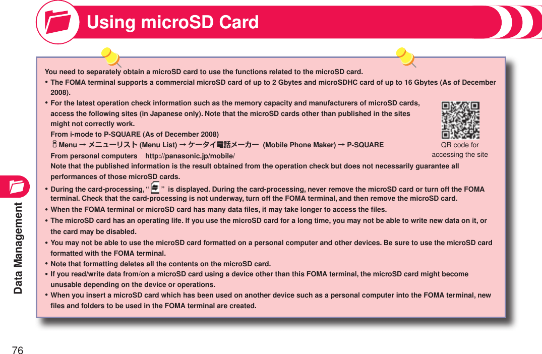 Data Management76You need to separately obtain a microSD card to use the functions related to the microSD card.The FOMA terminal supports a commercial microSD card of up to 2 Gbytes and microSDHC card of up to 16 Gbytes (As of December 2008).For the latest operation check information such as the memory capacity and manufacturers of microSD cards,  access the following sites (in Japanese only). Note that the microSD cards other than published in the sites  might not correctly work. From i-mode to P-SQUARE (As of December 2008) iMenu → メニューリスト (Menu List) → ケータイ電話メーカー  (Mobile Phone Maker) → P-SQUARE From personal computers    http://panasonic.jp/mobile/ Note that the published information is the result obtained from the operation check but does not necessarily guarantee all performances of those microSD cards.During the card-processing, “ ”  is displayed. During the card-processing, never remove the microSD card or turn off the FOMA terminal. Check that the card-processing is not underway, turn off the FOMA terminal, and then remove the microSD card.When the FOMA terminal or microSD card has many data ﬁles, it may take longer to access the ﬁles.The microSD card has an operating life. If you use the microSD card for a long time, you may not be able to write new data on it, or the card may be disabled.You may not be able to use the microSD card formatted on a personal computer and other devices. Be sure to use the microSD card formatted with the FOMA terminal.Note that formatting deletes all the contents on the microSD card.If you read/write data from/on a microSD card using a device other than this FOMA terminal, the microSD card might become unusable depending on the device or operations.When you insert a microSD card which has been used on another device such as a personal computer into the FOMA terminal, new ﬁles and folders to be used in the FOMA terminal are created.・・・・・・・・・Using microSD CardQR code for  accessing the site