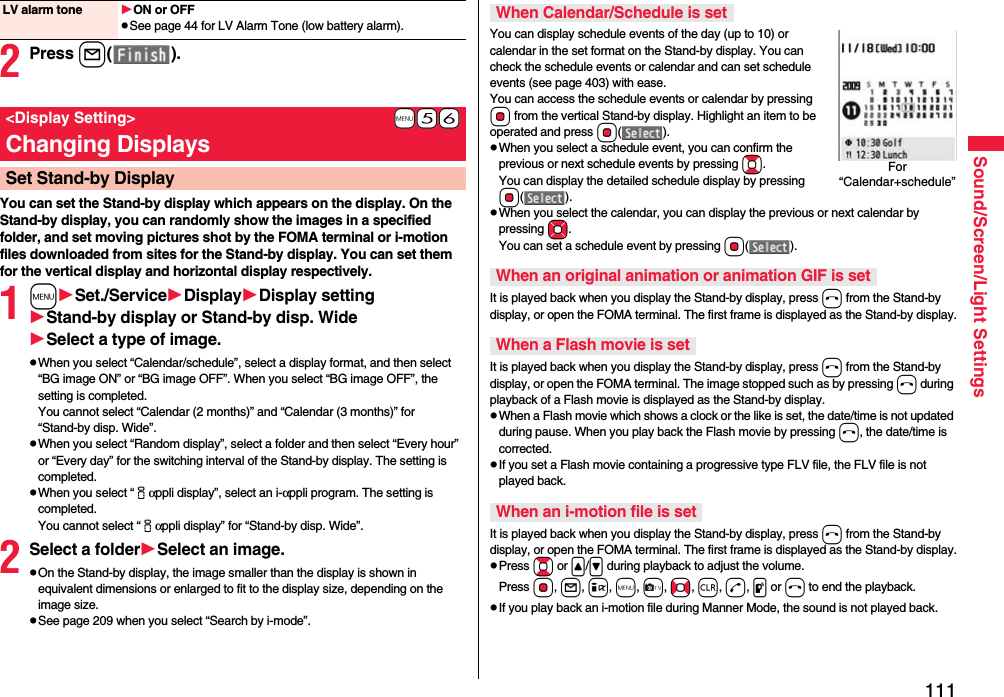 111Sound/Screen/Light Settings2Press l().You can set the Stand-by display which appears on the display. On the Stand-by display, you can randomly show the images in a specified folder, and set moving pictures shot by the FOMA terminal or i-motion files downloaded from sites for the Stand-by display. You can set them for the vertical display and horizontal display respectively.1mSet./ServiceDisplayDisplay settingStand-by display or Stand-by disp. WideSelect a type of image.pWhen you select “Calendar/schedule”, select a display format, and then select “BG image ON” or “BG image OFF”. When you select “BG image OFF”, the setting is completed.You cannot select “Calendar (2 months)” and “Calendar (3 months)” for “Stand-by disp. Wide”.pWhen you select “Random display”, select a folder and then select “Every hour” or “Every day” for the switching interval of the Stand-by display. The setting is completed.pWhen you select “iαppli display”, select an i-αppli program. The setting is completed.You cannot select “iαppli display” for “Stand-by disp. Wide”.2Select a folderSelect an image.pOn the Stand-by display, the image smaller than the display is shown in equivalent dimensions or enlarged to fit to the display size, depending on the image size.pSee page 209 when you select “Search by i-mode”.LV alarm tone ON or OFFpSee page 44 for LV Alarm Tone (low battery alarm).+m-5-6&lt;Display Setting&gt;Changing DisplaysSet Stand-by DisplayYou can display schedule events of the day (up to 10) or calendar in the set format on the Stand-by display. You can check the schedule events or calendar and can set schedule events (see page 403) with ease. You can access the schedule events or calendar by pressing Oo from the vertical Stand-by display. Highlight an item to be operated and press Oo().pWhen you select a schedule event, you can confirm the previous or next schedule events by pressing Bo. You can display the detailed schedule display by pressing Oo().pWhen you select the calendar, you can display the previous or next calendar by pressing Mo. You can set a schedule event by pressing Oo().It is played back when you display the Stand-by display, press h from the Stand-by display, or open the FOMA terminal. The first frame is displayed as the Stand-by display.It is played back when you display the Stand-by display, press h from the Stand-by display, or open the FOMA terminal. The image stopped such as by pressing h during playback of a Flash movie is displayed as the Stand-by display.pWhen a Flash movie which shows a clock or the like is set, the date/time is not updated during pause. When you play back the Flash movie by pressing h, the date/time is corrected.pIf you set a Flash movie containing a progressive type FLV file, the FLV file is not played back.It is played back when you display the Stand-by display, press h from the Stand-by display, or open the FOMA terminal. The first frame is displayed as the Stand-by display.pPress Bo or &lt;/&gt; during playback to adjust the volume. Press Oo, l, i, m, c, No, r, d, p or h to end the playback. pIf you play back an i-motion file during Manner Mode, the sound is not played back.When Calendar/Schedule is setWhen an original animation or animation GIF is setWhen a Flash movie is setWhen an i-motion file is setFor “Calendar+schedule”