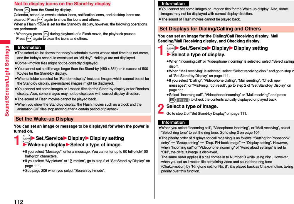 112Sound/Screen/Light SettingsPress h from the Stand-by display.Calendar, schedule events, status icons, notification icons, and desktop icons are cleared. Press h again to show the icons and others. When a Flash movie is set for the Stand-by display, however, the following operations are performed:・When you press h during playback of a Flash movie, the playback pauses. Press h again to clear the icons and others.You can set an image or message to be displayed for when the power is turned on.1mSet./ServiceDisplayDisplay settingWake-up displaySelect a type of image.pIf you select “Message”, enter a message. You can enter up to 50 full-pitch/100 half-pitch characters.pIf you select “My picture” or “imotion”, go to step 2 of “Set Stand-by Display” on page 111.pSee page 209 when you select “Search by i-mode”.Not to display icons on the Stand-by displayInformationpThe schedule list shows the today’s schedule events whose start time has not come, and the today’s schedule events set as “All day”. Holidays are not displayed.pSome i-motion files might not be correctly displayed.pYou cannot set a still image larger than the Stand-by (480 x 854) or in excess of 500 Kbytes for the Stand-by display. pWhen a folder selected for “Random display” includes images which cannot be set for the Stand-by display, pre-installed images might be displayed.pYou cannot set some images or i-motion files for the Stand-by display or for Random display. Also, some images may not be displayed with correct display direction.pThe sound of Flash movies cannot be played back.pWhen you show the Stand-by display, the Flash movies such as a clock and the animation GIF files stop moving after a certain period of playback.Set the Wake-up DisplayYou can set an image for the Dialing/Call Receiving display, Mail Sending/Mail Receiving display, and Checking display.1mSet./ServiceDisplayDisplay settingSelect a type of display.pWhen “Incoming call” or “Videophone incoming” is selected, select “Select calling disp.”.pWhen “Mail receiving” is selected, select “Select receiving disp.” and go to step 2 of “Set Stand-by Display” on page 111.pIf you select “Dialing”, “Videophone dialing”, “Mail sending”, “Check new messages”, or “Mail/msg. rcpt result”, go to step 2 of “Set Stand-by Display” on page 111.pSelect “Incoming call”, “Videophone incoming” or “Mail receiving” and press l( ) to check the contents actually displayed or played back.2Select a type of image.Go to step 2 of “Set Stand-by Display” on page 111.InformationpYou cannot set some images or i-motion fles for the Wake-up display. Also, some images may not be displayed with correct display direction.pThe sound of Flash movies cannot be played back. Set Displays for Dialing/Calling and OthersInformationpWhen you select “Incoming call”, “Videophone incoming”, or “Mail receiving”, select “Select ring tone” to set the ring tone. Go to step 2 on page 104.pThe priority order of displays for call receiving is as follows: “Setting for Phonebook entry” → “Group setting” → “Disp. PH-book image” → “Display setting”. However, when “Incoming call” or “Videophone incoming” of “Read aloud settings” is set to “ON”, the default image is displayed.The same order applies if a call comes in to Number B while using 2in1. However, when you set an i-motion file containing video and sound for a ring tone (Chaku-motion) by “Ringtone set. for No. B”, it is played back as Chaku-motion, taking priority over this function.