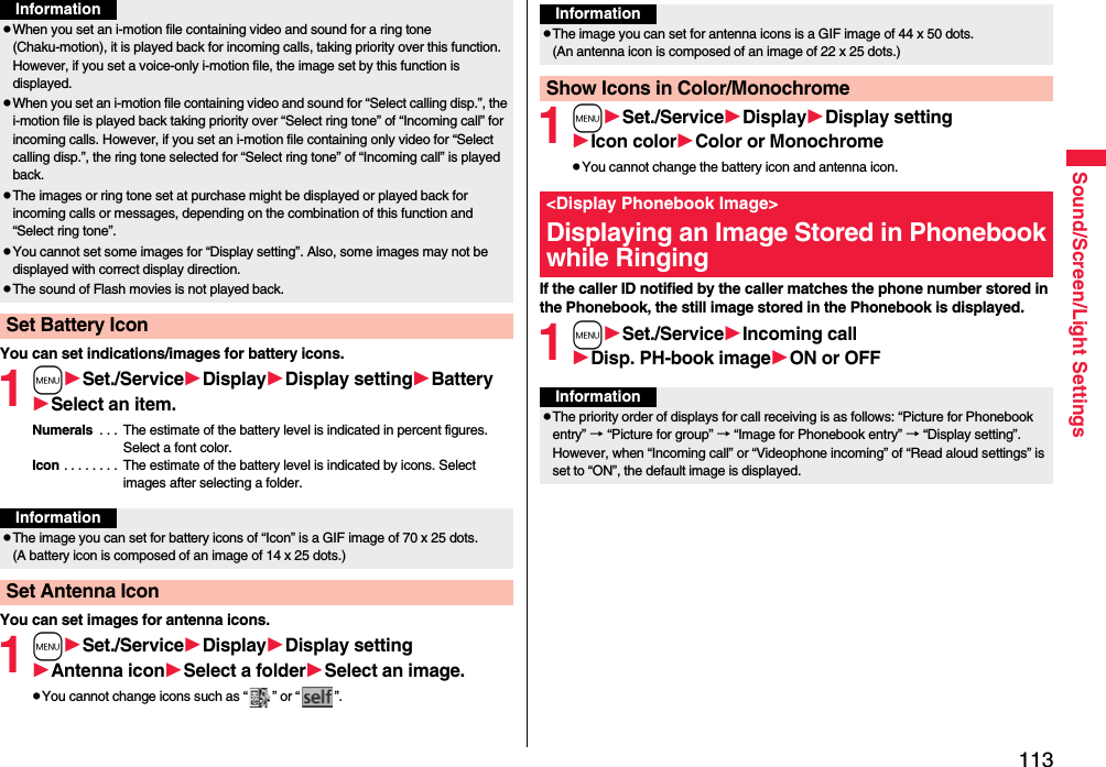 113Sound/Screen/Light SettingsYou can set indications/images for battery icons.1mSet./ServiceDisplayDisplay settingBatterySelect an item.Numerals  . . .  The estimate of the battery level is indicated in percent figures. Select a font color.Icon . . . . . . . .  The estimate of the battery level is indicated by icons. Select images after selecting a folder.You can set images for antenna icons.1mSet./ServiceDisplayDisplay settingAntenna iconSelect a folderSelect an image.pYou cannot change icons such as “ ” or “ ”.pWhen you set an i-motion file containing video and sound for a ring tone (Chaku-motion), it is played back for incoming calls, taking priority over this function. However, if you set a voice-only i-motion file, the image set by this function is displayed.pWhen you set an i-motion file containing video and sound for “Select calling disp.”, the i-motion file is played back taking priority over “Select ring tone” of “Incoming call” for incoming calls. However, if you set an i-motion file containing only video for “Select calling disp.”, the ring tone selected for “Select ring tone” of “Incoming call” is played back.pThe images or ring tone set at purchase might be displayed or played back for incoming calls or messages, depending on the combination of this function and “Select ring tone”.pYou cannot set some images for “Display setting”. Also, some images may not be displayed with correct display direction.pThe sound of Flash movies is not played back.Set Battery IconInformationInformationpThe image you can set for battery icons of “Icon” is a GIF image of 70 x 25 dots. (A battery icon is composed of an image of 14 x 25 dots.)Set Antenna Icon1mSet./ServiceDisplayDisplay settingIcon colorColor or MonochromepYou cannot change the battery icon and antenna icon.If the caller ID notified by the caller matches the phone number stored in the Phonebook, the still image stored in the Phonebook is displayed.1mSet./ServiceIncoming callDisp. PH-book imageON or OFFInformationpThe image you can set for antenna icons is a GIF image of 44 x 50 dots. (An antenna icon is composed of an image of 22 x 25 dots.)Show Icons in Color/Monochrome&lt;Display Phonebook Image&gt;Displaying an Image Stored in Phonebook while RingingInformationpThe priority order of displays for call receiving is as follows: “Picture for Phonebook entry” → “Picture for group” → “Image for Phonebook entry” → “Display setting”. However, when “Incoming call” or “Videophone incoming” of “Read aloud settings” is set to “ON”, the default image is displayed.