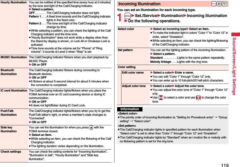 119Sound/Screen/Light SettingsHourly illumination You can be notified of the specified time (every hour at 0 minutes) by the tone and light of the Call/Charging indicator.Select a pattern.OFF . . . . . . . The Call/Charging indicator does not light.Pattern 1 . . . A fixed tone sounds and the Call/Charging indicator lights in the fixed color.Pattern 2 . . . The tone and light of the Call/Charging indicator change by time.pWhile selecting a pattern, you can check the lighting of the Call/Charging indicator and the time tone.p“Hourly illumination” does not work while a display other than the Stand-by display is shown, or Lock All or Omakase Lock is activated.pTime tone sounds at the volume set for “Phone” of “Ring volume”. It sounds at Level 2 when “Step” is set.MUSIC illumination The Call/Charging indicator flickers when you start playback by MUSIC Player.ON or OFFBluetooth illuminationThe Call/Charging indicator flickers during connecting to Bluetooth devices.ON or OFFpIt flickers at about 5-second interval for about 5 minutes when the connection is completed.IC card illumination The Call/Charging indicator lights/flickers when you place the FOMA terminal over an IC card scanning device or during iC communication.ON or OFFpIt does not light/flicker during IC Card Lock.PushTalk illuminationThe Call/Charging indicator lights/flickers when you try to get the PushTalk talker’s right, or when a member’s state changes to “Connected”.ON or OFFSide key illuminationYou can set the illumination for when you press &lt; with the FOMA terminal closed.Select an item.pWhile selecting an item, you can check the flickering of the Call/Charging indicator.pThe lighting duration varies depending on the illumination.Check settings You can check the setting contents for “Incoming illumination”, “Illumination in talk”, “Hourly illumination” and “Side key illumination”.You can set an illumination for each incoming type.1mSet./ServiceIlluminationIncoming illuminationDo the following operations.+m-8-9Incoming IlluminationSelect color Select an incoming typeSelect an item.pTo make the indicator light in colors “Color 1” to “Color 12” in order, select “Gradation”.pWhile selecting an item, you can check the lighting/flickering of the Call/Charging indicator.Set pattern You can set the lighting pattern of the Incoming Illumination.Select a pattern.Standard . . . . . . . . .Lights in the same pattern repeatedly. Melody linkage . . . .Lights with the ring tone.Color settingEdit color name Select a colorEnter a name.pYou can edit “Color 1” through “Color 12” only.pYou can enter up to 10 full-pitch/20 half-pitch characters.Adjust color tone Select a colorAdjust the color tone.pYou can adjust the color tone of “Color 1” through “Color 12” only.pUse Bo to select a color and use No to change the color tone.Information&lt;Select color&gt;pThe priority order of incoming illumination is; “Setting for Phonebook entry” → “Group setting” → “Select color”.&lt;Set pattern&gt;pThe Call/Charging indicator lights in specified pattern for each illumination when “Select color” is set to other than “Color 1” through “Color 12” and “Gradation”.pThe Call/Charging indicator lights by “Standard” when an i-motion file or melody with no flickering pattern is set for the ring tone.