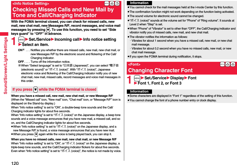 120Sound/Screen/Light SettingsWith the FOMA terminal closed, you can check for missed calls, new mail, new chat mail, new Messages R/F, record messages, and voice mail messages by pressing &gt;. To use this function, you need to set “Side keys guard” to “OFF” in advance.1mSet./ServiceIncoming callInfo notice settingSelect an item.ON※ . . . Notifies you whether there are missed calls, new mail, new chat mail, or new Messages R/F by the electronic sound and flickering of the Call/Charging indicator.OFF . . . . Turns off the information notice.※When “Select language” is set to “日本語 (Japanese)”, you can select “電子音 (electronic sound)” or “ボイス (voice)”. With “ボイス (voice)”, Japanese electronic voice and flickering of the Call/Charging indicator notify you of new chat mail, new mail, missed calls, record messages and voice mail messages in this order.When you have a missed call, new mail, new chat mail, or new Message R/F(When the “Missed call” icon, “New mail” icon, “Chat mail” icon, or “Message R/F” icon is displayed on the Stand-by display.)When “Info notice setting” is set to “ON”, a double-beep tone sounds and the Call/Charging indicator lights for about five seconds.When “Info notice setting” is set to “ボイス (voice)” on the Japanese display, a beep tone sounds and a voice message announces that you have new mail, a missed call, and so on, and the Call/Charging indicator lights for about five seconds.pWhen “Info notice setting” is set to “ボイス (voice)” on the Japanese display, and a new Message R/F is found, a voice message announces that you have new mail.pWhen you press &gt; again while the voice is being played back, you can stop it.When you have no missed calls, new mail, new chat mail, or new Message R/FWhen “Info notice setting” is set to “ON”, or “ボイス (voice)” on the Japanese display, a triple-beep tone sounds, and the Call/Charging indicator flickers for about five seconds.Even when “Info notice setting” is set to “ボイス (voice)”, the notice is not made by voice.+m-6-5&lt;Info Notice Setting&gt;Checking Missed Calls and New Mail by Tone and Call/Charging IndicatorIf you press .&gt; while the FOMA terminal is closed1mSet./ServiceDisplayFontFont 1, Font 2, or Font 3InformationpYou cannot check for the mail messages held at the i-mode Center by this function.pThe confirmation function might not work depending on the function being activated.pThe sound volume for electronic sound cannot be changed.p“ボイス (voice)” sounds at the volume set for “Phone” of “Ring volume”. It sounds at Level 2 when “Step” is set.pWhen “Phone” of “Vibrator” is set to other than “OFF”, the Call/Charging indicator and vibrator notify you of missed calls, new mail, and new chat mail.pThe vibrator notifies the information as follows:・Vibrates for about 1 second when you have a missed call, new mail, or new chat mail message.・Vibrates for about 0.2 second when you have no missed calls, new mail, or new chat mail message.pIf you open the FOMA terminal during notification, it stops.+m-6-6&lt;Font&gt;Changing Character FontInformationpSome characters are displayed in “Font 1” regardless of the setting of this function.pYou cannot change the font of a phone number entry or clock display.