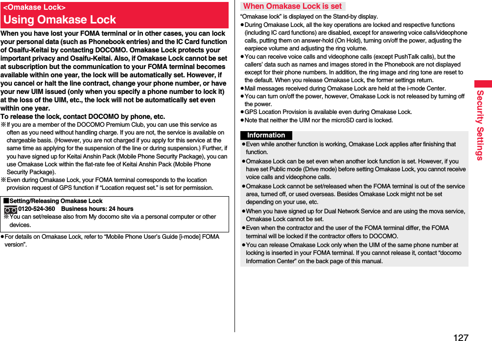 127Security SettingsWhen you have lost your FOMA terminal or in other cases, you can lock your personal data (such as Phonebook entries) and the IC Card function of Osaifu-Keitai by contacting DOCOMO. Omakase Lock protects your important privacy and Osaifu-Keitai. Also, if Omakase Lock cannot be set at subscription but the communication to your FOMA terminal becomes available within one year, the lock will be automatically set. However, if you cancel or halt the line contract, change your phone number, or have your new UIM issued (only when you specify a phone number to lock it) at the loss of the UIM, etc., the lock will not be automatically set even within one year.To release the lock, contact DOCOMO by phone, etc.※If you are a member of the DOCOMO Premium Club, you can use this service as often as you need without handling charge. If you are not, the service is available on chargeable basis. (However, you are not charged if you apply for this service at the same time as applying for the suspension of the line or during suspension.) Further, if you have signed up for Keitai Anshin Pack (Mobile Phone Security Package), you can use Omakase Lock within the flat-rate fee of Keitai Anshin Pack (Mobile Phone Security Package).※Even during Omakase Lock, your FOMA terminal corresponds to the location provision request of GPS function if “Location request set.” is set for permission.pFor details on Omakase Lock, refer to “Mobile Phone User’s Guide [i-mode] FOMA version”.&lt;Omakase Lock&gt;Using Omakase Lock■Setting/Releasing Omakase Lock0120-524-360 Business hours: 24 hours※You can set/release also from My docomo site via a personal computer or other devices. “Omakase lock” is displayed on the Stand-by display.pDuring Omakase Lock, all the key operations are locked and respective functions (including IC card functions) are disabled, except for answering voice calls/videophone calls, putting them on answer-hold (On Hold), turning on/off the power, adjusting the earpiece volume and adjusting the ring volume.pYou can receive voice calls and videophone calls (except PushTalk calls), but the callers’ data such as names and images stored in the Phonebook are not displayed except for their phone numbers. In addition, the ring image and ring tone are reset to the default. When you release Omakase Lock, the former settings return.pMail messages received during Omakase Lock are held at the i-mode Center.pYou can turn on/off the power, however, Omakase Lock is not released by turning off the power.pGPS Location Provision is available even during Omakase Lock.pNote that neither the UIM nor the microSD card is locked.When Omakase Lock is setInformationpEven while another function is working, Omakase Lock applies after finishing that function.pOmakase Lock can be set even when another lock function is set. However, if you have set Public mode (Drive mode) before setting Omakase Lock, you cannot receive voice calls and videophone calls.pOmakase Lock cannot be set/released when the FOMA terminal is out of the service area, turned off, or used overseas. Besides Omakase Lock might not be set depending on your use, etc.pWhen you have signed up for Dual Network Service and are using the mova service, Omakase Lock cannot be set.pEven when the contractor and the user of the FOMA terminal differ, the FOMA terminal will be locked if the contractor offers to DOCOMO.pYou can release Omakase Lock only when the UIM of the same phone number at locking is inserted in your FOMA terminal. If you cannot release it, contact “docomo Information Center” on the back page of this manual.