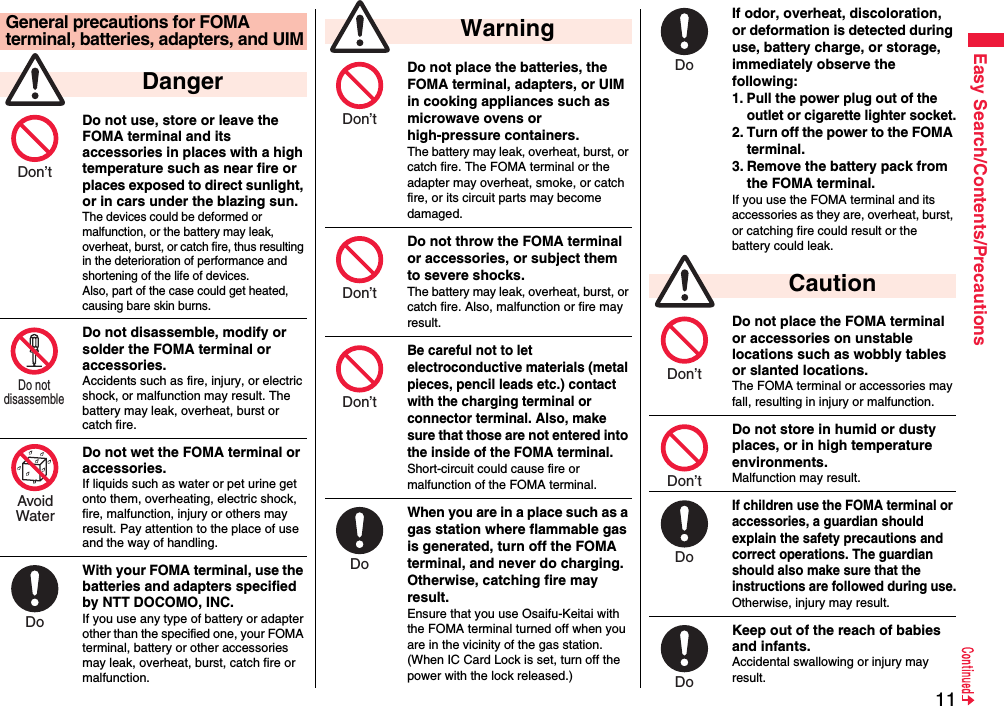 11Easy Search/Contents/PrecautionsDo not use, store or leave the FOMA terminal and its accessories in places with a high temperature such as near fire or places exposed to direct sunlight, or in cars under the blazing sun.The devices could be deformed or malfunction, or the battery may leak, overheat, burst, or catch fire, thus resulting in the deterioration of performance and shortening of the life of devices. Also, part of the case could get heated, causing bare skin burns.Do not disassemble, modify or solder the FOMA terminal or accessories.Accidents such as fire, injury, or electric shock, or malfunction may result. The battery may leak, overheat, burst or catch fire.Do not wet the FOMA terminal or accessories.If liquids such as water or pet urine get onto them, overheating, electric shock, fire, malfunction, injury or others may result. Pay attention to the place of use and the way of handling.With your FOMA terminal, use the batteries and adapters specified by NTT DOCOMO, INC.If you use any type of battery or adapter other than the specified one, your FOMA terminal, battery or other accessories may leak, overheat, burst, catch fire or malfunction.General precautions for FOMA terminal, batteries, adapters, and UIM DangerDon’t Do not disassemble AvoidWaterDo Do not place the batteries, the FOMA terminal, adapters, or UIM in cooking appliances such as microwave ovens or high-pressure containers.The battery may leak, overheat, burst, or catch fire. The FOMA terminal or the adapter may overheat, smoke, or catch fire, or its circuit parts may become damaged.Do not throw the FOMA terminal or accessories, or subject them to severe shocks.The battery may leak, overheat, burst, or catch fire. Also, malfunction or fire may result.Be careful not to let electroconductive materials (metal pieces, pencil leads etc.) contact with the charging terminal or connector terminal. Also, make sure that those are not entered into the inside of the FOMA terminal.Short-circuit could cause fire or malfunction of the FOMA terminal.When you are in a place such as a gas station where flammable gas is generated, turn off the FOMA terminal, and never do charging. Otherwise, catching fire may result.Ensure that you use Osaifu-Keitai with the FOMA terminal turned off when you are in the vicinity of the gas station. (When IC Card Lock is set, turn off the power with the lock released.) WarningDon’t Don’t Don’t Do If odor, overheat, discoloration, or deformation is detected during use, battery charge, or storage, immediately observe the following:1. Pull the power plug out of the outlet or cigarette lighter socket.2. Turn off the power to the FOMA terminal.3. Remove the battery pack from the FOMA terminal.If you use the FOMA terminal and its accessories as they are, overheat, burst, or catching fire could result or the battery could leak.Do not place the FOMA terminal or accessories on unstable locations such as wobbly tables or slanted locations.The FOMA terminal or accessories may fall, resulting in injury or malfunction.Do not store in humid or dusty places, or in high temperature environments.Malfunction may result.If children use the FOMA terminal or accessories, a guardian should explain the safety precautions and correct operations. The guardian should also make sure that the instructions are followed during use.Otherwise, injury may result.Keep out of the reach of babies and infants.Accidental swallowing or injury may result. CautionDo Don’t Don’t Do Do 