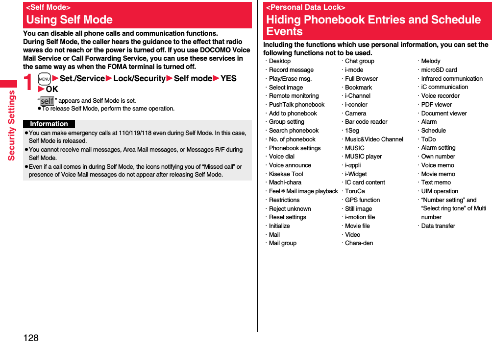 128Security SettingsYou can disable all phone calls and communication functions.During Self Mode, the caller hears the guidance to the effect that radio waves do not reach or the power is turned off. If you use DOCOMO Voice Mail Service or Call Forwarding Service, you can use these services in the same way as when the FOMA terminal is turned off.1mSet./ServiceLock/SecuritySelf modeYESOK“ ” appears and Self Mode is set.pTo release Self Mode, perform the same operation.&lt;Self Mode&gt;Using Self ModeInformationpYou can make emergency calls at 110/119/118 even during Self Mode. In this case, Self Mode is released.pYou cannot receive mail messages, Area Mail messages, or Messages R/F during Self Mode.pEven if a call comes in during Self Mode, the icons notifying you of “Missed call” or presence of Voice Mail messages do not appear after releasing Self Mode.Including the functions which use personal information, you can set the following functions not to be used.&lt;Personal Data Lock&gt;Hiding Phonebook Entries and Schedule Events・Desktop・Record message・Play/Erase msg.・Select image・Remote monitoring・PushTalk phonebook・Add to phonebook・Group setting・Search phonebook・No. of phonebook・Phonebook settings・Voice dial・Voice announce・Kisekae Tool・Machi-chara・Feel＊Mail image playback・Restrictions・Reject unknown・Reset settings・Initialize・Mail・Mail group・Chat group・i-mode・Full Browser・Bookmark・i-Channel・i-concier・Camera・Bar code reader・1Seg・Music&amp;Video Channel・MUSIC・MUSIC player・i-αppli・i-Widget・IC card content・ToruCa・GPS function・Still image・i-motion file・Movie file・Video・Chara-den・Melody・microSD card・Infrared communication・iC communication・Voice recorder・PDF viewer・Document viewer・Alarm・Schedule・ToDo・Alarm setting・Own number・Voice memo・Movie memo・Text memo・UIM operation・“Number setting” and “Select ring tone” of Multi number・Data transfer