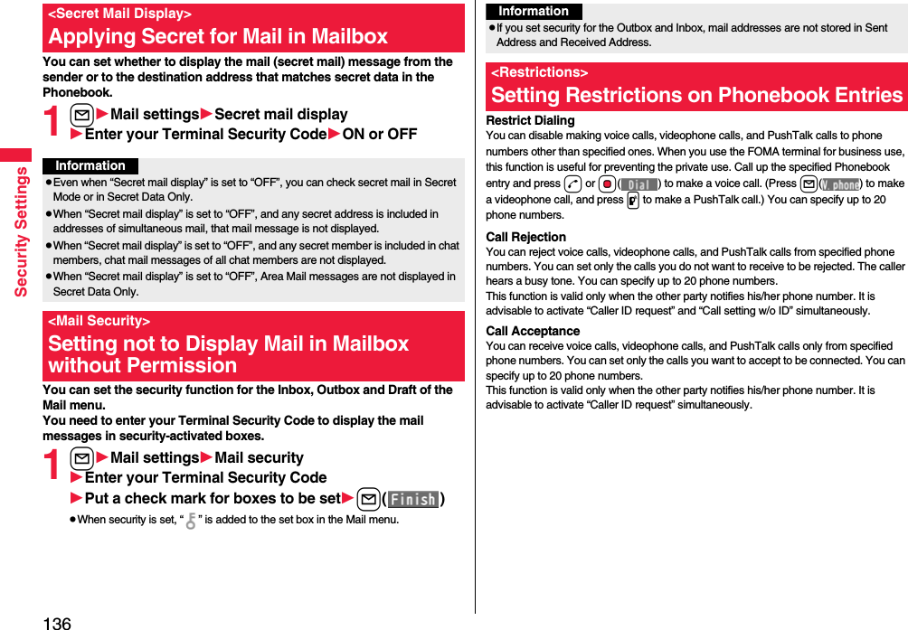 136Security SettingsYou can set whether to display the mail (secret mail) message from the sender or to the destination address that matches secret data in the Phonebook. 1lMail settingsSecret mail displayEnter your Terminal Security CodeON or OFFYou can set the security function for the Inbox, Outbox and Draft of the Mail menu.You need to enter your Terminal Security Code to display the mail messages in security-activated boxes.1lMail settingsMail securityEnter your Terminal Security CodePut a check mark for boxes to be setl()pWhen security is set, “ ” is added to the set box in the Mail menu.&lt;Secret Mail Display&gt;Applying Secret for Mail in MailboxInformationpEven when “Secret mail display” is set to “OFF”, you can check secret mail in Secret Mode or in Secret Data Only.pWhen “Secret mail display” is set to “OFF”, and any secret address is included in addresses of simultaneous mail, that mail message is not displayed. pWhen “Secret mail display” is set to “OFF”, and any secret member is included in chat members, chat mail messages of all chat members are not displayed.pWhen “Secret mail display” is set to “OFF”, Area Mail messages are not displayed in Secret Data Only.&lt;Mail Security&gt;Setting not to Display Mail in Mailbox without PermissionRestrict DialingYou can disable making voice calls, videophone calls, and PushTalk calls to phone numbers other than specified ones. When you use the FOMA terminal for business use, this function is useful for preventing the private use. Call up the specified Phonebook entry and press d or Oo( ) to make a voice call. (Press l( ) to make a videophone call, and press p to make a PushTalk call.) You can specify up to 20 phone numbers.Call RejectionYou can reject voice calls, videophone calls, and PushTalk calls from specified phone numbers. You can set only the calls you do not want to receive to be rejected. The caller hears a busy tone. You can specify up to 20 phone numbers.This function is valid only when the other party notifies his/her phone number. It is advisable to activate “Caller ID request” and “Call setting w/o ID” simultaneously.Call AcceptanceYou can receive voice calls, videophone calls, and PushTalk calls only from specified phone numbers. You can set only the calls you want to accept to be connected. You can specify up to 20 phone numbers.This function is valid only when the other party notifies his/her phone number. It is advisable to activate “Caller ID request” simultaneously.InformationpIf you set security for the Outbox and Inbox, mail addresses are not stored in Sent Address and Received Address.&lt;Restrictions&gt;Setting Restrictions on Phonebook Entries