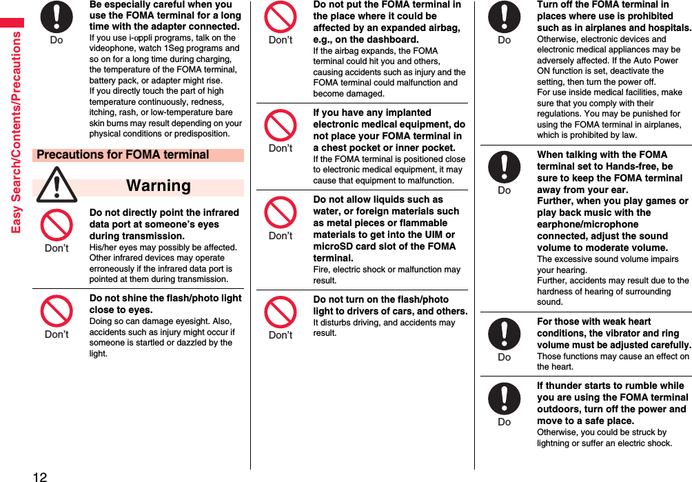 12Easy Search/Contents/PrecautionsBe especially careful when you use the FOMA terminal for a long time with the adapter connected. If you use i-αppli programs, talk on the videophone, watch 1Seg programs and so on for a long time during charging, the temperature of the FOMA terminal, battery pack, or adapter might rise.If you directly touch the part of high temperature continuously, redness, itching, rash, or low-temperature bare skin burns may result depending on your physical conditions or predisposition.Do not directly point the infrared data port at someone’s eyes during transmission.His/her eyes may possibly be affected. Other infrared devices may operate erroneously if the infrared data port is pointed at them during transmission.Do not shine the flash/photo light close to eyes.Doing so can damage eyesight. Also, accidents such as injury might occur if someone is startled or dazzled by the light.Precautions for FOMA terminal WarningDo Don’t Don’t Do not put the FOMA terminal in the place where it could be affected by an expanded airbag, e.g., on the dashboard.If the airbag expands, the FOMA terminal could hit you and others, causing accidents such as injury and the FOMA terminal could malfunction and become damaged.If you have any implanted electronic medical equipment, do not place your FOMA terminal in a chest pocket or inner pocket.If the FOMA terminal is positioned close to electronic medical equipment, it may cause that equipment to malfunction.Do not allow liquids such as water, or foreign materials such as metal pieces or flammable materials to get into the UIM or microSD card slot of the FOMA terminal.Fire, electric shock or malfunction may result.Do not turn on the flash/photo light to drivers of cars, and others.It disturbs driving, and accidents may result.Don’t Don’t Don’t Don’t Turn off the FOMA terminal in places where use is prohibited such as in airplanes and hospitals.Otherwise, electronic devices and electronic medical appliances may be adversely affected. If the Auto Power ON function is set, deactivate the setting, then turn the power off.For use inside medical facilities, make sure that you comply with their regulations. You may be punished for using the FOMA terminal in airplanes, which is prohibited by law.When talking with the FOMA terminal set to Hands-free, be sure to keep the FOMA terminal away from your ear.Further, when you play games or play back music with the earphone/microphone connected, adjust the sound volume to moderate volume.The excessive sound volume impairs your hearing. Further, accidents may result due to the hardness of hearing of surrounding sound.For those with weak heart conditions, the vibrator and ring volume must be adjusted carefully.Those functions may cause an effect on the heart.If thunder starts to rumble while you are using the FOMA terminal outdoors, turn off the power and move to a safe place.Otherwise, you could be struck by lightning or suffer an electric shock.Do Do Do Do 