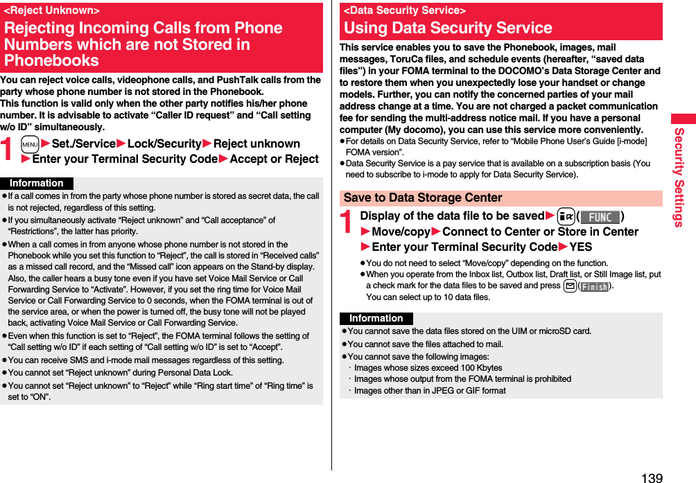 139Security SettingsYou can reject voice calls, videophone calls, and PushTalk calls from the party whose phone number is not stored in the Phonebook. This function is valid only when the other party notifies his/her phone number. It is advisable to activate “Caller ID request” and “Call setting w/o ID” simultaneously.1mSet./ServiceLock/SecurityReject unknownEnter your Terminal Security CodeAccept or Reject&lt;Reject Unknown&gt;Rejecting Incoming Calls from Phone Numbers which are not Stored in PhonebooksInformationpIf a call comes in from the party whose phone number is stored as secret data, the call is not rejected, regardless of this setting.pIf you simultaneously activate “Reject unknown” and “Call acceptance” of “Restrictions”, the latter has priority.pWhen a call comes in from anyone whose phone number is not stored in the Phonebook while you set this function to “Reject”, the call is stored in “Received calls” as a missed call record, and the “Missed call” icon appears on the Stand-by display. Also, the caller hears a busy tone even if you have set Voice Mail Service or Call Forwarding Service to “Activate”. However, if you set the ring time for Voice Mail Service or Call Forwarding Service to 0 seconds, when the FOMA terminal is out of the service area, or when the power is turned off, the busy tone will not be played back, activating Voice Mail Service or Call Forwarding Service.pEven when this function is set to “Reject”, the FOMA terminal follows the setting of “Call setting w/o ID” if each setting of “Call setting w/o ID” is set to “Accept”.pYou can receive SMS and i-mode mail messages regardless of this setting.pYou cannot set “Reject unknown” during Personal Data Lock.pYou cannot set “Reject unknown” to “Reject” while “Ring start time” of “Ring time” is set to “ON”.This service enables you to save the Phonebook, images, mail messages, ToruCa files, and schedule events (hereafter, “saved data files”) in your FOMA terminal to the DOCOMO’s Data Storage Center and to restore them when you unexpectedly lose your handset or change models. Further, you can notify the concerned parties of your mail address change at a time. You are not charged a packet communication fee for sending the multi-address notice mail. If you have a personal computer (My docomo), you can use this service more conveniently.pFor details on Data Security Service, refer to “Mobile Phone User’s Guide [i-mode] FOMA version”.pData Security Service is a pay service that is available on a subscription basis (You need to subscribe to i-mode to apply for Data Security Service).1Display of the data file to be savedi()Move/copyConnect to Center or Store in CenterEnter your Terminal Security CodeYESpYou do not need to select “Move/copy” depending on the function.pWhen you operate from the Inbox list, Outbox list, Draft list, or Still Image list, put a check mark for the data files to be saved and press l().You can select up to 10 data files.&lt;Data Security Service&gt;Using Data Security ServiceSave to Data Storage CenterInformationpYou cannot save the data files stored on the UIM or microSD card.pYou cannot save the files attached to mail.pYou cannot save the following images:・Images whose sizes exceed 100 Kbytes・Images whose output from the FOMA terminal is prohibited・Images other than in JPEG or GIF format