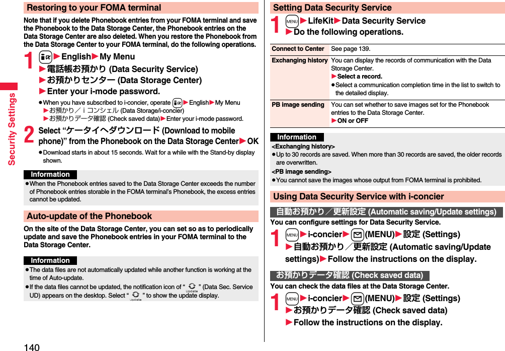 140Security SettingsNote that if you delete Phonebook entries from your FOMA terminal and save the Phonebook to the Data Storage Center, the Phonebook entries on the Data Storage Center are also deleted. When you restore the Phonebook from the Data Storage Center to your FOMA terminal, do the following operations.1iEnglishMy Menu電話帳お預かり (Data Security Service)お預かりセンター (Data Storage Center)Enter your i-mode password.pWhen you have subscribed to i-concier, operate iEnglishMy Menuお預かり／ｉコンシェル (Data Storage/i-concier)お預かりデータ確認 (Check saved data)Enter your i-mode password.2Select “ケータイへダウンロード (Download to mobile phone)” from the Phonebook on the Data Storage CenterOKpDownload starts in about 15 seconds. Wait for a while with the Stand-by display shown.On the site of the Data Storage Center, you can set so as to periodically update and save the Phonebook entries in your FOMA terminal to the Data Storage Center.Restoring to your FOMA terminalInformationpWhen the Phonebook entries saved to the Data Storage Center exceeds the number of Phonebook entries storable in the FOMA terminal’s Phonebook, the excess entries cannot be updated.Auto-update of the PhonebookInformationpThe data files are not automatically updated while another function is working at the time of Auto-update.pIf the data files cannot be updated, the notification icon of “ ” (Data Sec. Service UD) appears on the desktop. Select “ ” to show the update display.1mLifeKitData Security ServiceDo the following operations.You can configure settings for Data Security Service.1mi-concierl(MENU)設定 (Settings)自動お預かり／更新設定 (Automatic saving/Update settings)Follow the instructions on the display.You can check the data files at the Data Storage Center.1mi-concierl(MENU)設定 (Settings)お預かりデータ確認 (Check saved data)Follow the instructions on the display.Setting Data Security ServiceConnect to Center See page 139.Exchanging history You can display the records of communication with the Data Storage Center.Select a record.pSelect a communication completion time in the list to switch to the detailed display.PB image sending You can set whether to save images set for the Phonebook entries to the Data Storage Center.ON or OFFInformation&lt;Exchanging history&gt;pUp to 30 records are saved. When more than 30 records are saved, the older records are overwritten.&lt;PB image sending&gt;pYou cannot save the images whose output from FOMA terminal is prohibited.Using Data Security Service with i-concier自動お預かり／更新設定 (Automatic saving/Update settings)お預かりデータ確認 (Check saved data)