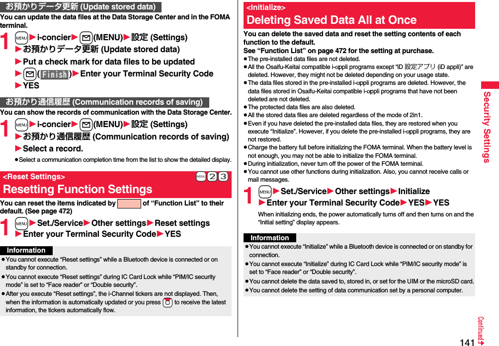 141Security SettingsYou can update the data files at the Data Storage Center and in the FOMA terminal.1mi-concierl(MENU)設定 (Settings)お預かりデータ更新 (Update stored data)Put a check mark for data files to be updatedl()Enter your Terminal Security CodeYESYou can show the records of communication with the Data Storage Center.1mi-concierl(MENU)設定 (Settings)お預かり通信履歴 (Communication records of saving)Select a record.pSelect a communication completion time from the list to show the detailed display.You can reset the items indicated by   of “Function List” to their default. (See page 472)1mSet./ServiceOther settingsReset settingsEnter your Terminal Security CodeYESお預かりデータ更新 (Update stored data)お預かり通信履歴 (Communication records of saving)+m-2-3&lt;Reset Settings&gt;Resetting Function SettingsInformationpYou cannot execute “Reset settings” while a Bluetooth device is connected or on standby for connection.pYou cannot execute “Reset settings” during IC Card Lock while “PIM/IC security mode” is set to “Face reader” or “Double security”.pAfter you execute “Reset settings”, the i-Channel tickers are not displayed. Then, when the information is automatically updated or you press *Zo to receive the latest information, the tickers automatically flow.You can delete the saved data and reset the setting contents of each function to the default.See “Function List” on page 472 for the setting at purchase.pThe pre-installed data files are not deleted.pAll the Osaifu-Keitai compatible i-αppli programs except “iD 設定アプリ (iD appli)” are deleted. However, they might not be deleted depending on your usage state.pThe data files stored in the pre-installed i-αppli programs are deleted. However, the data files stored in Osaifu-Keitai compatible i-αppli programs that have not been deleted are not deleted.pThe protected data files are also deleted.pAll the stored data files are deleted regardless of the mode of 2in1.pEven if you have deleted the pre-installed data files, they are restored when you execute “Initialize”. However, if you delete the pre-installed i-αppli programs, they are not restored.pCharge the battery full before initializing the FOMA terminal. When the battery level is not enough, you may not be able to initialize the FOMA terminal.pDuring initialization, never turn off the power of the FOMA terminal.pYou cannot use other functions during initialization. Also, you cannot receive calls or mail messages.1mSet./ServiceOther settingsInitializeEnter your Terminal Security CodeYESYESWhen initializing ends, the power automatically turns off and then turns on and the “Initial setting” display appears.&lt;Initialize&gt;Deleting Saved Data All at OnceInformationpYou cannot execute “Initialize” while a Bluetooth device is connected or on standby for connection.pYou cannot execute “Initialize” during IC Card Lock while “PIM/IC security mode” is set to “Face reader” or “Double security”.pYou cannot delete the data saved to, stored in, or set for the UIM or the microSD card.pYou cannot delete the setting of data communication set by a personal computer.