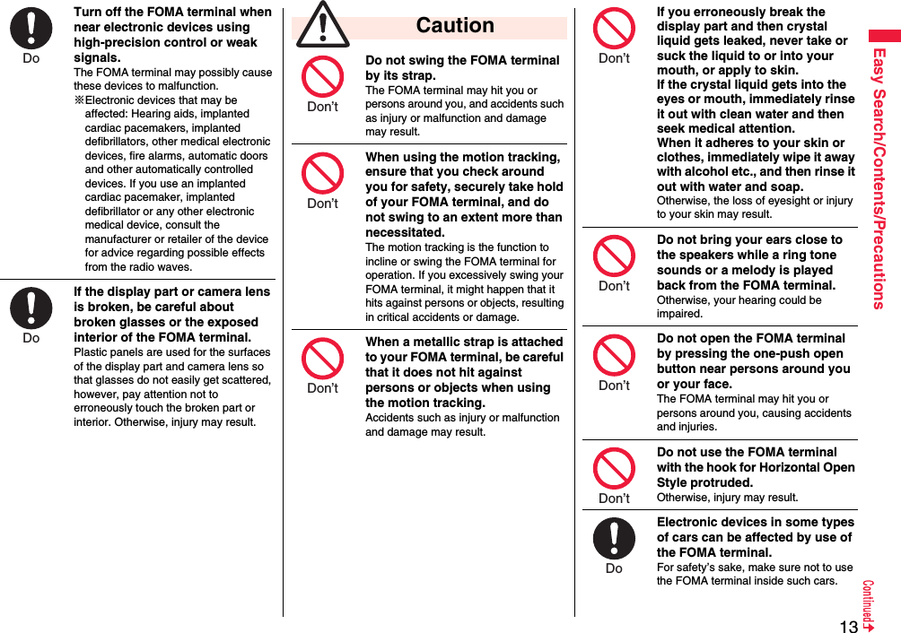 13Easy Search/Contents/PrecautionsTurn off the FOMA terminal when near electronic devices using high-precision control or weak signals.The FOMA terminal may possibly cause these devices to malfunction.※Electronic devices that may be affected: Hearing aids, implanted cardiac pacemakers, implanted defibrillators, other medical electronic devices, fire alarms, automatic doors and other automatically controlled devices. If you use an implanted cardiac pacemaker, implanted defibrillator or any other electronic medical device, consult the manufacturer or retailer of the device for advice regarding possible effects from the radio waves.If the display part or camera lens is broken, be careful about broken glasses or the exposed interior of the FOMA terminal. Plastic panels are used for the surfaces of the display part and camera lens so that glasses do not easily get scattered, however, pay attention not to erroneously touch the broken part or interior. Otherwise, injury may result.Do Do Do not swing the FOMA terminal by its strap.The FOMA terminal may hit you or persons around you, and accidents such as injury or malfunction and damage may result.When using the motion tracking, ensure that you check around you for safety, securely take hold of your FOMA terminal, and do not swing to an extent more than necessitated.The motion tracking is the function to incline or swing the FOMA terminal for operation. If you excessively swing your FOMA terminal, it might happen that it hits against persons or objects, resulting in critical accidents or damage.When a metallic strap is attached to your FOMA terminal, be careful that it does not hit against persons or objects when using the motion tracking.Accidents such as injury or malfunction and damage may result. CautionDon’t Don’t Don’t If you erroneously break the display part and then crystal liquid gets leaked, never take or suck the liquid to or into your mouth, or apply to skin. If the crystal liquid gets into the eyes or mouth, immediately rinse it out with clean water and then seek medical attention.When it adheres to your skin or clothes, immediately wipe it away with alcohol etc., and then rinse it out with water and soap.Otherwise, the loss of eyesight or injury to your skin may result.Do not bring your ears close to the speakers while a ring tone sounds or a melody is played back from the FOMA terminal.Otherwise, your hearing could be impaired.Do not open the FOMA terminal by pressing the one-push open button near persons around you or your face.The FOMA terminal may hit you or persons around you, causing accidents and injuries.Do not use the FOMA terminal with the hook for Horizontal Open Style protruded.Otherwise, injury may result.Electronic devices in some types of cars can be affected by use of the FOMA terminal.For safety’s sake, make sure not to use the FOMA terminal inside such cars.Don’t Don’t Don’t Don’t Do 